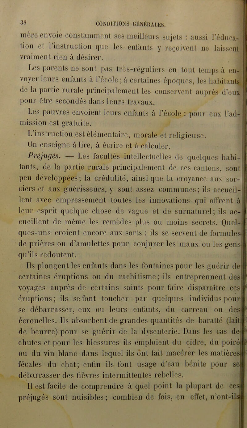mère envoie constamment scs meilleurs sujets : aussi l'éduca- tion et 1 instruction que les enfants y reçoivent ne laissent vraiment rien à désirer. Les parents ne sont pas très-réguliers en tout temps à en- voyer leurs enfants à l’école;à certaines époques, les habitant* de la partie rurale principalement les conservent auprès d’eux pour être secondés dans leurs travaux. 1 Les pauvres envoient leurs enfants à l’école : pour eux l’ad- h mission est gratuite. L instruction est élémentaire, morale et religieuse. On enseigne à lire, à écrire et à calculer. Préjugés. — Les facultés intellectuelles de quelques habi- I tants, de la partie rurale principalement de ces cantons, sonl I peu développées; la crédulité, ainsique la croyance aux sor- I ciers et aux guérisseurs, y sont assez communes; ils accueil- | lent avec empressement toutes les innovations qui offrent à leur esprit quelque chose de vague et de surnaturel; ils ac- cueillent de même les remèdes plus ou moins secrets. Quel- ques-uns croient encore aux sorts : ils se servent de formules] de prières ou d’amulettes pour conjurer les maux ou les gens} qu’ils redoutent. Ils plongent les enfants dans les fontaines pour les guérir de} certaines éruptions ou du rachitisme; ils entreprennent des! voyages auprès de certains saints pour faire disparaître ces I éruptions; ils se font toucher par quelques individus pour se débarrasser, eux ou leurs enfants, du carreau ou des! écrouelles. Ils absorbent de grandes quantités de baratté (lait#' de beurre) pour se guérir de la dysenterie. Dans les cas de< cbules et pour les blessures ils emploient du cidre, du poiré ou du vin blanc dans lequel ils ont fait macérer les matières fécales du chat; enfin ils font usage d’eau bénite pour se débarrasser des fièvres intermittentes rebelles. 11 est facile de comprendre à quel point la plupart de ces préjugés sont nuisibles; combien de fois, en effet, n’ont-ils