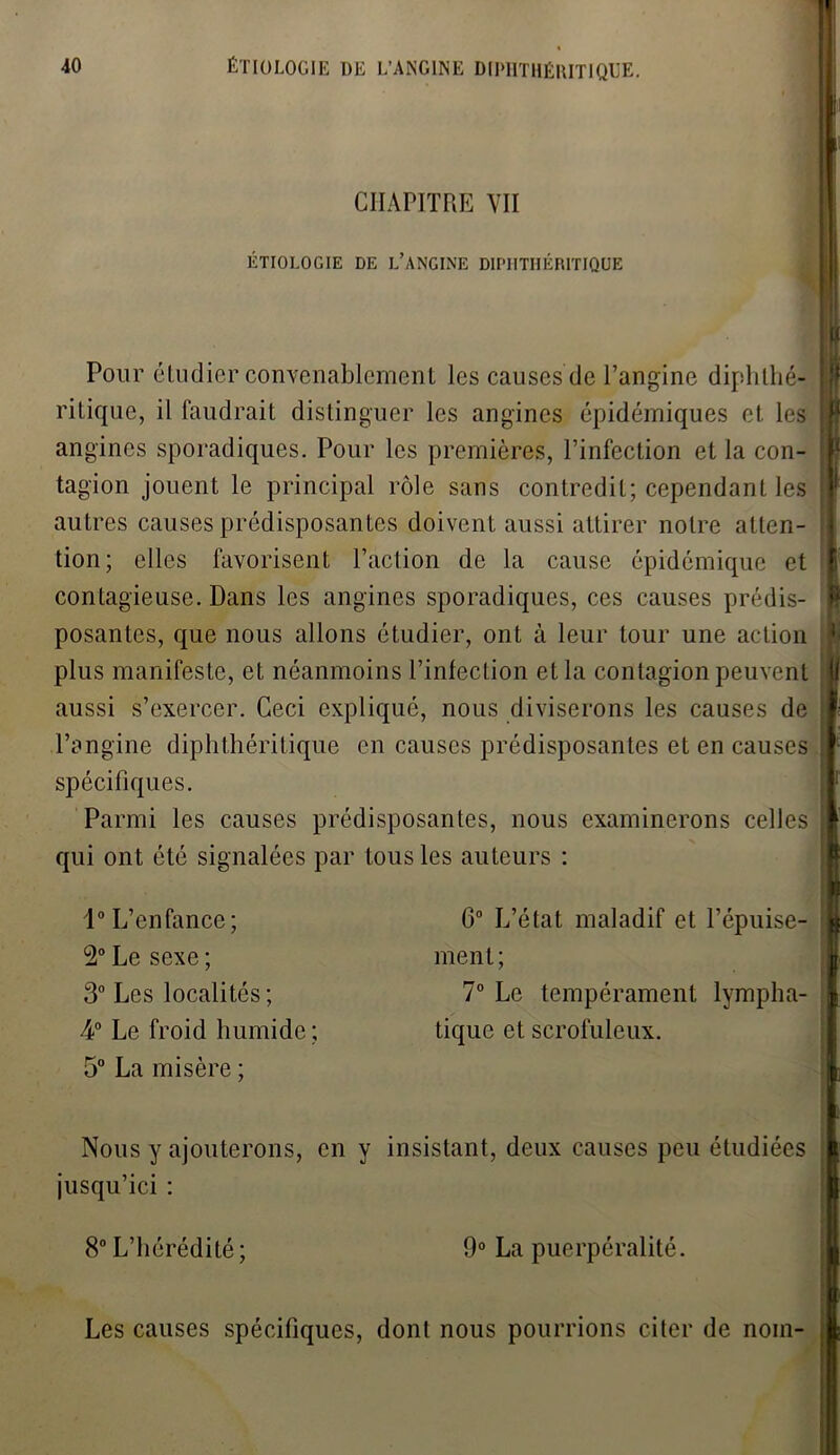 I 40 ÉTIOLOGIE DE L’ANGINE DIPHTHÉRITIQUE. CHAPITRE VII ÉTIOLOGIE DE L’ANGINE DIPHTHÉRITIQUE Pour étudier convenablement les causes de l’angine diphthé? ritique, il faudrait distinguer les angines épidémiques et les I angines sporadiques. Pour les premières, l’infection et la con- 1 tagion jouent le principal rôle sans contredit; cependant les : autres causes prédisposantes doivent aussi attirer notre atten- tion; elles favorisent l’action de la cause épidémique et i contagieuse. Dans les angines sporadiques, ces causes prédis- \ posantes, que nous allons étudier, ont à leur tour une action J- plus manifeste, et néanmoins l’infection et la contagion peuvent j| aussi s’exercer. Ceci expliqué, nous diviserons les causes de l’angine diphthéritique en causes prédisposantes et en causes spécifiques. Parmi les causes prédisposantes, nous examinerons celles qui ont été signalées par tous les auteurs : 1° L’enfance; 2° Le sexe ; 3° Les localités; A0 Le froid humide ; 5° La misère ; G0 L’état maladif et l’épuise- | ment; 7° Le tempérament lympha- tique et scrofuleux. Nous y ajouterons, en y insistant, deux causes peu étudiées j jusqu’ici : 8° L’hérédité ; 9° La puerpéralité. Les causes spécifiques, dont nous pourrions citer de nom-