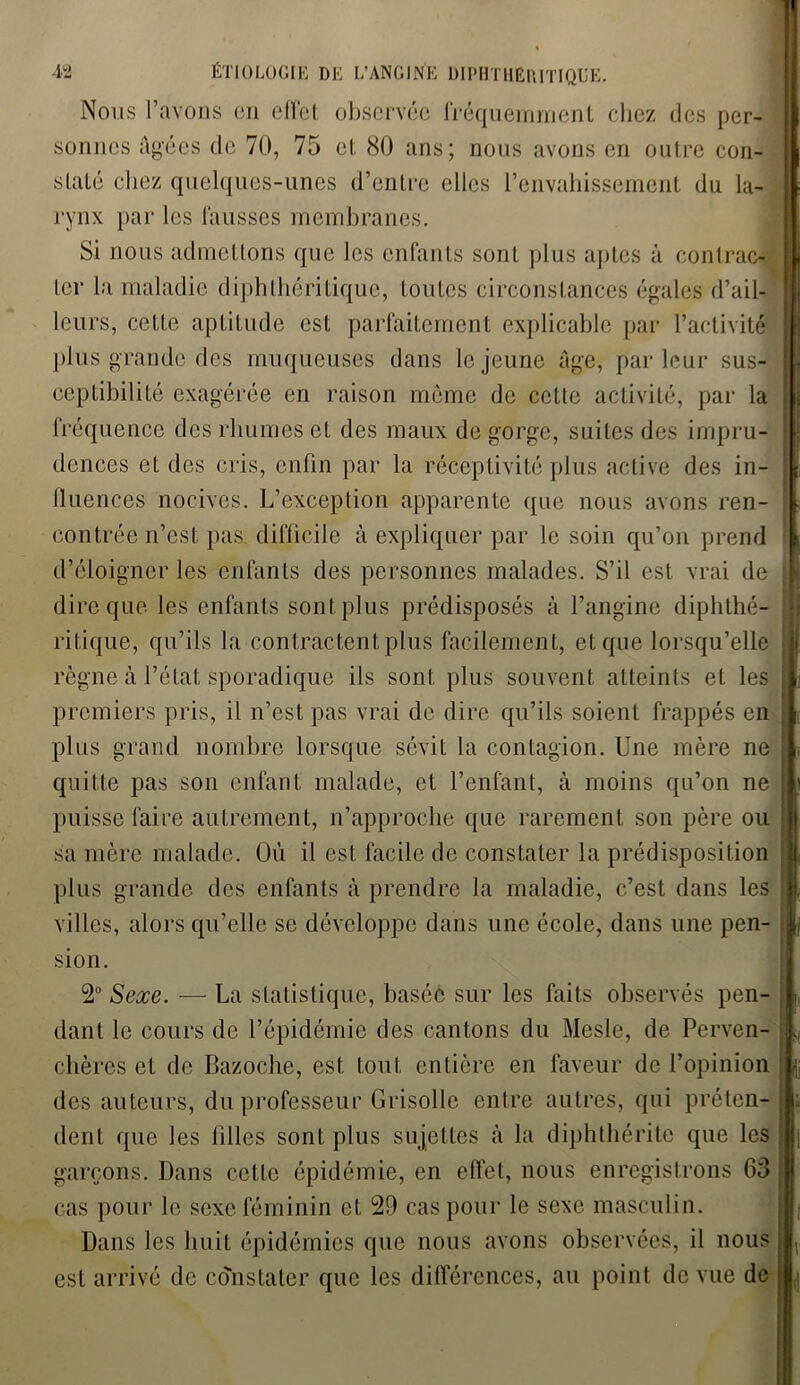 Nous l’avons en effet observée fréquemment chez des per- sonnes Agées de 70, 75 et 80 ans; nous avons en outre con- staté chez quelques-unes d’entre elles l’envahissement du la- rynx par les fausses membranes. Si nous admettons que les enfants sont plus aptes à contrac- ter la maladie diphthéri tique, toutes circonstances égales d’ail- leurs, cette aptitude est parfaitement explicable par l’activité plus grande des muqueuses dans le jeune Age, parleur sus- ceptibilité exagérée en raison môme de cette activité, par la fréquence des rhumes et des maux de gorge, suites des impru- dences et des cris, enfin par la réceptivité plus active des in- fluences nocives. L’exception apparente que nous avons ren- contrée n’est pas. difficile à expliquer par le soin qu’on prend d’éloigner les enfants des personnes malades. S’il est vrai de dire que les enfants sont plus prédisposés à l’angine diphthé- ritique, qu’ils la contractent plus facilement, et que lorsqu’elle règne à l’état sporadique ils sont plus souvent atteints et les premiers pris, il n’est pas vrai de dire qu’ils soient frappés en plus grand nombre lorsque sévit la contagion. Une mère ne quitte pas son enfant malade, et l’enfant, à moins qu’on ne puisse faire autrement, n’approche que rarement son père ou 1 sa mère malade. Où il est. facile de constater la prédisposition plus grande des enfants à prendre la maladie, c’est dans les villes, alors qu’elle se développe dans une école, dans une pen- sion. 2° Sexe. — La statistique, basée sur les faits observés pen- dant le cours de l’épidémie des cantons du Mesle, de Perven- chères et de Bazoche, est tout entière en faveur de l’opinion des auteurs, du professeur Grisolle entre autres, qui préten- dent que les filles sont plus sujettes à la diphthérite que les garçons. Dans celte épidémie, en effet, nous enregistrons 63 cas pour le sexe féminin et 29 cas pour le sexe masculin. Dans les huit épidémies que nous avons observées, il nous est arrivé de constater que les différences, au point de vue de