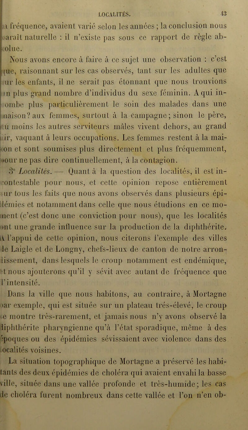 f i fréquence, avaient varié scion les années; la conclusion nous paraît naturelle : il n’existe pas sous ce rapport de règle ab- | ol ue. Nous avons encore à faire à ce sujet une observation : c’est Lue, raisonnant sur les cas observés, tant sur les adultes que ur les enfants, il ne serait pas étonnant que nous trouvions *ii plus grand nombre d’individus du sexe féminin. A qui in- I ombe plus particulièrement le soin des malades dans une | naison? aux femmes, surtout à la campagne; sinon le père, u moins les autres serviteurs mâles vivent dehors, au grand ir, vaquant à leurs occupations. Les femmes restent à la mai- son et sont soumises plus directement et plus fréquemment, •our ne pas dire continuellement, à la contagion. o° Localités. — Quant à la question des localités, il est in- ■ontestable pour nous, et cette opinion repose entièrement ur tous les faits que nous avons observés dans plusieurs épi- démies et notamment dans celle que nous étudions en ce mo- inont (c’est donc une conviction pour nous), que les localités »nt une grande influence sur la production de la diphthérite. il l’appui de cette opinion, nous citerons l’exemple des villes le Laigle et de Longny, chefs-lieux de canton de notre arron- iissement, dans lesquels le croup notamment est endémique, tnous ajouterons qu’il y sévit avec autant de fréquence que l’intensité. Dans la ville que nous habitons, au contraire, à Mortagne tar exemple, qui est située sur un plateau trés-élevé, le croup e montre très-rarement, et jamais nous n’y avons observé la liphthérite pharyngienne qu’à l’état sporadique, meme à des '■poques ou des épidémies sévissaient avec violence dans des localités voisines. La situation topographique de Mortagne a préservé les habi- tants des deux épidémies de choléra qui avaient envahi la basse ville, située dans une vallée profonde et très-humide; les cas de choléra furent nombreux dans cette vallée et l’on n’en oh-