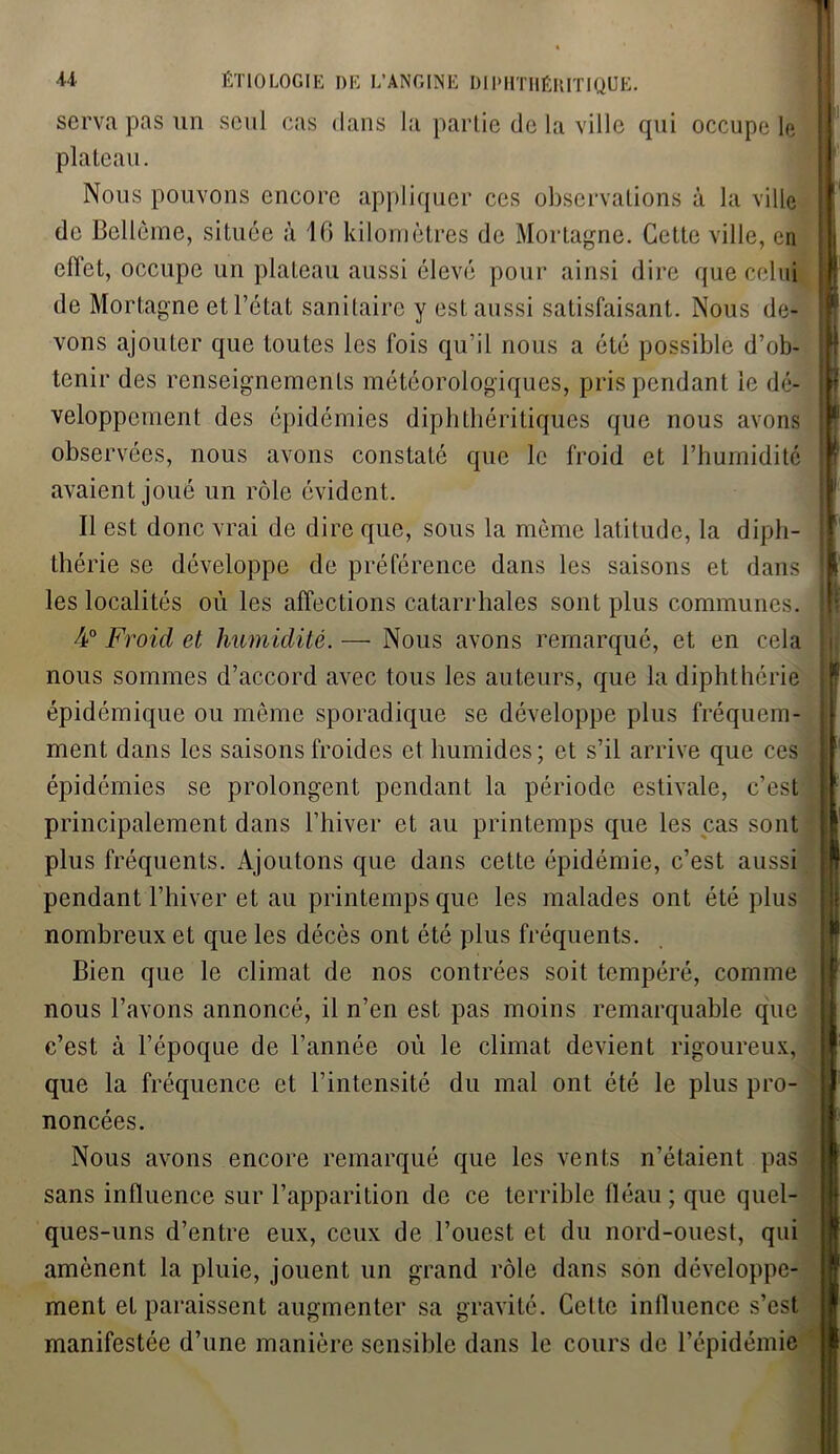 serva pas un seul cas dans la partie de la ville qui occupe le plateau. Nous pouvons encore appliquer ces observations à la ville de Bcllèine, située à 16 kilomètres de Mortagne. Cette ville, en effet, occupe un plateau aussi élevé pour ainsi dire que celui de Mortagne et l’état sanitaire y est aussi satisfaisant. Nous de- vons ajouter que toutes les fois qu’il nous a été possible d’ob- tenir des renseignements météorologiques, pris pendant le dé- veloppement des épidémies diphthéritiques que nous avons observées, nous avons constaté que le froid et l’humidité avaient joué un rôle évident. Il est donc vrai de dire que, sous la même latitude, la diph- thérie se développe de préférence dans les saisons et dans les localités où les affections catarrhales sont plus communes. 4° Froid et humidité. — Nous avons remarqué, et en cela nous sommes d’accord avec tous les auteurs, que la diphthérie épidémique ou même sporadique se développe plus fréquem- ment dans les saisons froides et humides; et s’il arrive que ces épidémies se prolongent pendant la période estivale, c’est principalement dans l’hiver et au printemps que les cas sont plus fréquents. Ajoutons que dans cette épidémie, c’est aussi pendant l’hiver et au printemps que les malades ont été plus nombreux et que les décès ont été plus fréquents. Bien que le climat de nos contrées soit tempéré, comme nous l’avons annoncé, il n’en est pas moins remarquable que c’est à l’époque de l’année où le climat devient rigoureux, que la fréquence et l’intensité du mal ont été le plus pro- noncées. Nous avons encore remarqué que les vents n’étaient pas sans influence sur l’apparition de ce terrible fléau ; que quel- ques-uns d’entre eux, ceux de l’ouest et du nord-ouest, qui amènent la pluie, jouent un grand rôle dans son développe- ment et paraissent augmenter sa gravité. Celte intïuence s’est manifestée d’une manière sensible dans le cours de l’épidémie
