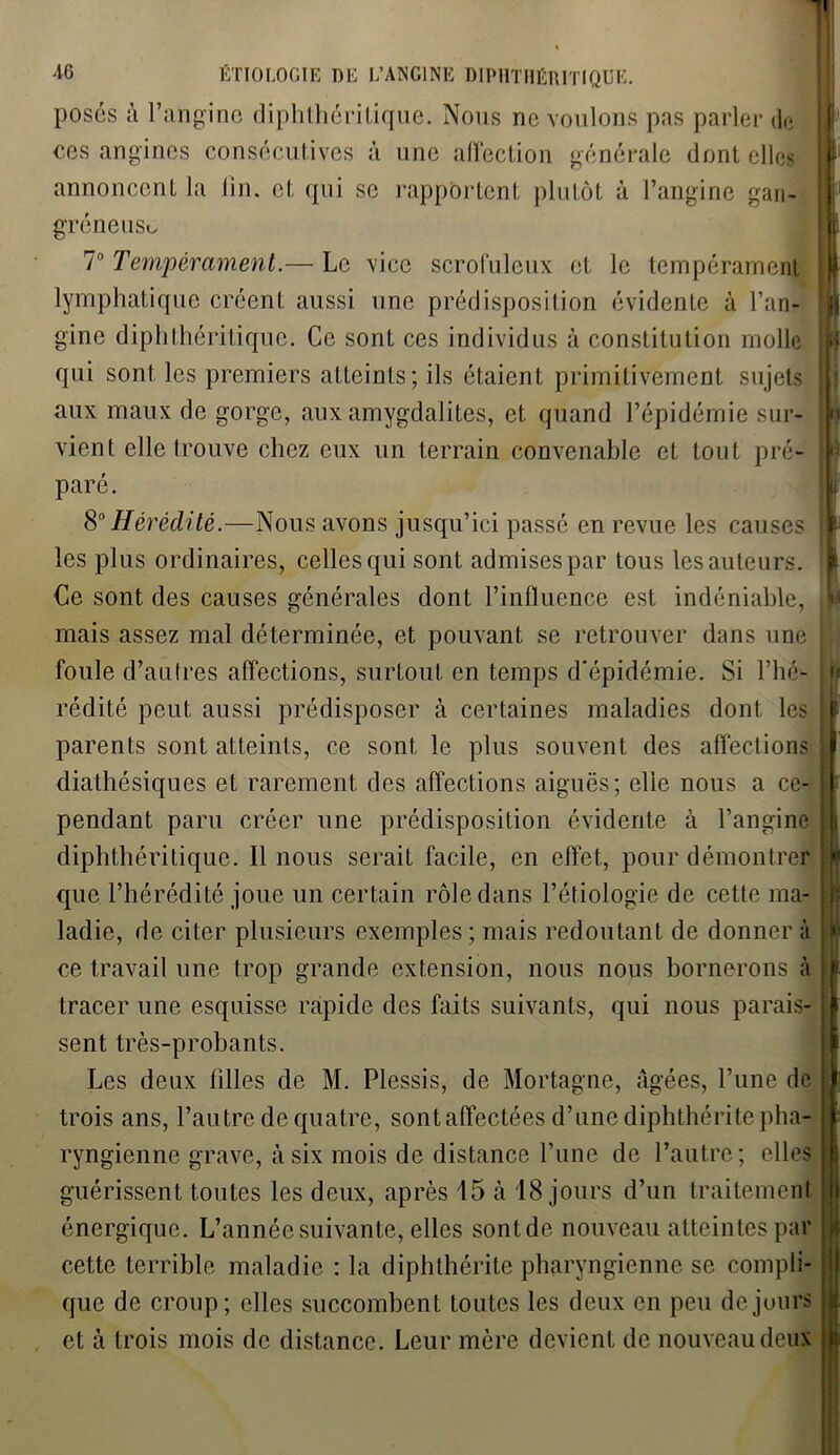 posés à l’angine diphthéritiqiie. Nous ne voulons pas parler de ces angines consécutives à une affection générale dont elles annoncent la lin. et qui se rapportent plutôt à l’angine gan- gréneuse 7° Tempérament.— Le vice scrofuleux et le tempérament lymphatique créent aussi une prédisposition évidente à l’an- gine diphthéritiquc. Ce sont ces individus à constitution molle qui sont les premiers atteints; ils étaient primitivement sujets aux maux de gorge, aux amygdalites, et quand l’épidémie sur- vient elle trouve chez eux un terrain convenable et tout pré- paré. 80 Hérédité.—Nous avons jusqu’ici passé en revue les causes les plus ordinaires, celles qui sont admises par tous les auteurs. Ce sont des causes générales dont l’influence est indéniable, mais assez mal déterminée, et pouvant se retrouver dans une foule d’autres affections, surtout en temps d'épidémie. Si l’hé- rédité peut aussi prédisposer à certaines maladies dont les parents sont atteints, ce sont le plus souvent des affections diathésiques et rarement des affections aiguës; elle nous a ce- pendant paru créer une prédisposition évidente à l’angine diphthéritique. Il nous serait facile, en effet, pour démontrer que l’hérédité joue un certain rôle dans l’étiologie de cette ma- ladie, de citer plusieurs exemples ; mais redoutant de donner à ce travail une trop grande extension, nous nous bornerons à tracer une esquisse rapide des faits suivants, qui nous parais- sent très-probants. Les deux filles de M. Plessis, de Mortagne, âgées, l’une de trois ans, l’autre de quatre, sont affectées d’une diphthérite pha- ryngienne grave, à six mois de distance l’une de l’autre; elles guérissent toutes les deux, après 15 à 18 jours d’un traitement énergique. L’année suivante, elles sont de nouveau atteintes par cette terrible maladie : la diphthérite pharyngienne, se compli- que de croup; elles succombent toutes les deux en peu de jours et à trois mois de distance. Leur mère devient de nouveau deux