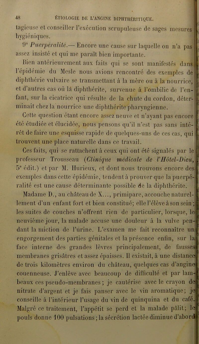 lagicuse cl conseiller l’exécution scrupuleuse de sages mesures hygiéniques !) Puerpéralitê.— Encore une cause sur laquelle on n’a pas assez insisté et qui inc paraît bien importante. llicn antérieurement aux faits qui se sont manifestés dans l’épidémie du Mesle nous avions rencontré des exemples de diphthérie vulvaire se transmettant à la mère ou à la nourrice; et d’autres cas où lâ diphthérite, survenue à l’ombilic de l’en- fant, sur la cicatrice qui résulte de la chute du cordon, déter- minait chez la nourrice une diphthérite pharyngienne. Cette question étant encore assez neuve et n’ayant pas encore été étudiée et élucidée, nous pensons qu’il n’est pas sans inté- rêt de faire une esquisse rapide de quelques-uns de ces cas, qui trouvent une place naturelle dans ce travail. Ces faits, qui se rattachent à ceux qui ont été signalés par le professeur Trousseau (Clinique médicale de VHôtel-Dieu, 5e édit.) et par M. Hurieux, et dont nous trouvons encore desj exemples dans cette épidémie, tendent à prouver que lapuerpé- ralité est une cause déterminante possible de la diphthérite. Madame D., au château de X..., primipare, accouche naturel- lement d’un enfant fort et bien constitué; elle l’élève à son sein; les suites de couches n’offrent rien de particulier, lorsque, le neuvième jour, la malade accuse une douleur à la vulve pen- dant la miction de l’urine. L’examen me fait reconnaître un engorgement des parties génitales et la présence enfin, sur la face interne des grandes lèvres principalement, de fausse membranes grisâtres et assez épaisses. Il existait, à une dislanc< de trois kilomètres environ du château, quelques cas d’angine couenneuse. J’enlève avec beaucoup de difficulté et par lam- beaux ces pseudo-membranes ; je cautérise avec le crayon de nitrate d’argent et je fais panser avec le vin aromatique; je conseille à l’intérieur l’usage du vin de quinquina et du café. Malgré ce traitement, l’appétit se perd et la malade pâlit; le pouls donne 100 pulsations ; la sécrétion lactée diminue d’abor