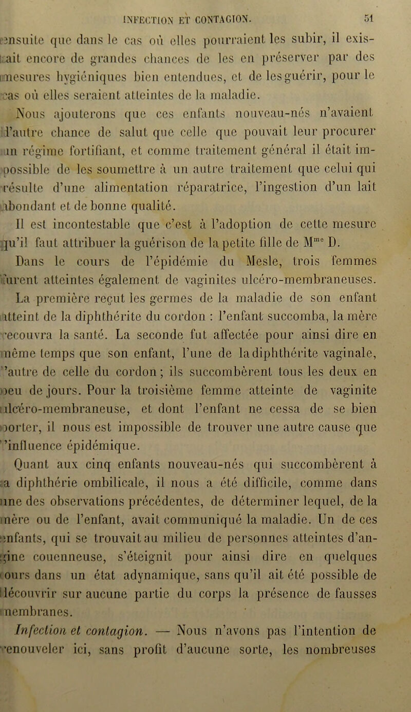 ensuite que dans le cas où elles pourraient les subir, il exis- t ait encore de grandes chances de les en préserver par des mesures hygiéniques bien entendues, et delesguérir, pour le cas où elles seraient atteintes de la maladie. Nous ajouterons que ces entants nouveau-nés n’avaient l’autre chance de salut que celle que pouvait leur procurer m régime fortifiant, et comme traitement général il était im- possible de les soumettre à un autre traitement que celui qui résulte d’une alimentation réparatrice, l’ingestion d’un lait abondant et de bonne qualité. 11 est incontestable que c’est à l’adoption de cette mesure qu’il faut attribuer la guérison de la petite fille de M010 D. Dans le cours de l’épidémie du Mesle, trois femmes ùircnt atteintes également de vaginites ulcéro-membraneüses. La première reçut les germes de la maladie de son enfant itteint de la diphthérite du cordon : l’enfant succomba, la mère recouvra la santé. La seconde fut affectée pour ainsi dire en même temps que son enfant, l’une de la diphthérite vaginale, ’autre de celle du cordon ; ils succombèrent tous les deux en oeu de jours. Pour la troisième femme atteinte de vaginite nlcéro-membraneuse, et dont l’enfant ne cessa de se bien oorter, il nous est impossible de trouver une autre cause que ’influence épidémique. Quant aux cinq enfants nouveau-nés qui succombèrent à a diphthérie ombilicale, il nous a été difficile, comme dans une des observations précédentes, de déterminer lequel, de la mère ou de l’enfant, avait communiqué la maladie. Un de ces ■infants, qui se trouvait au milieu de personnes atteintes d’an- gine couenneuse, s’éteignit pour ainsi dire en quelques murs dans un état adynamique, sans qu’il ait été possible de découvrir sur aucune partie du corps la présence défaussés i nembranes. Infection et contagion. — Nous n’avons pas l’intention de •’enouveler ici, sans profit d’aucune sorte, les nombreuses
