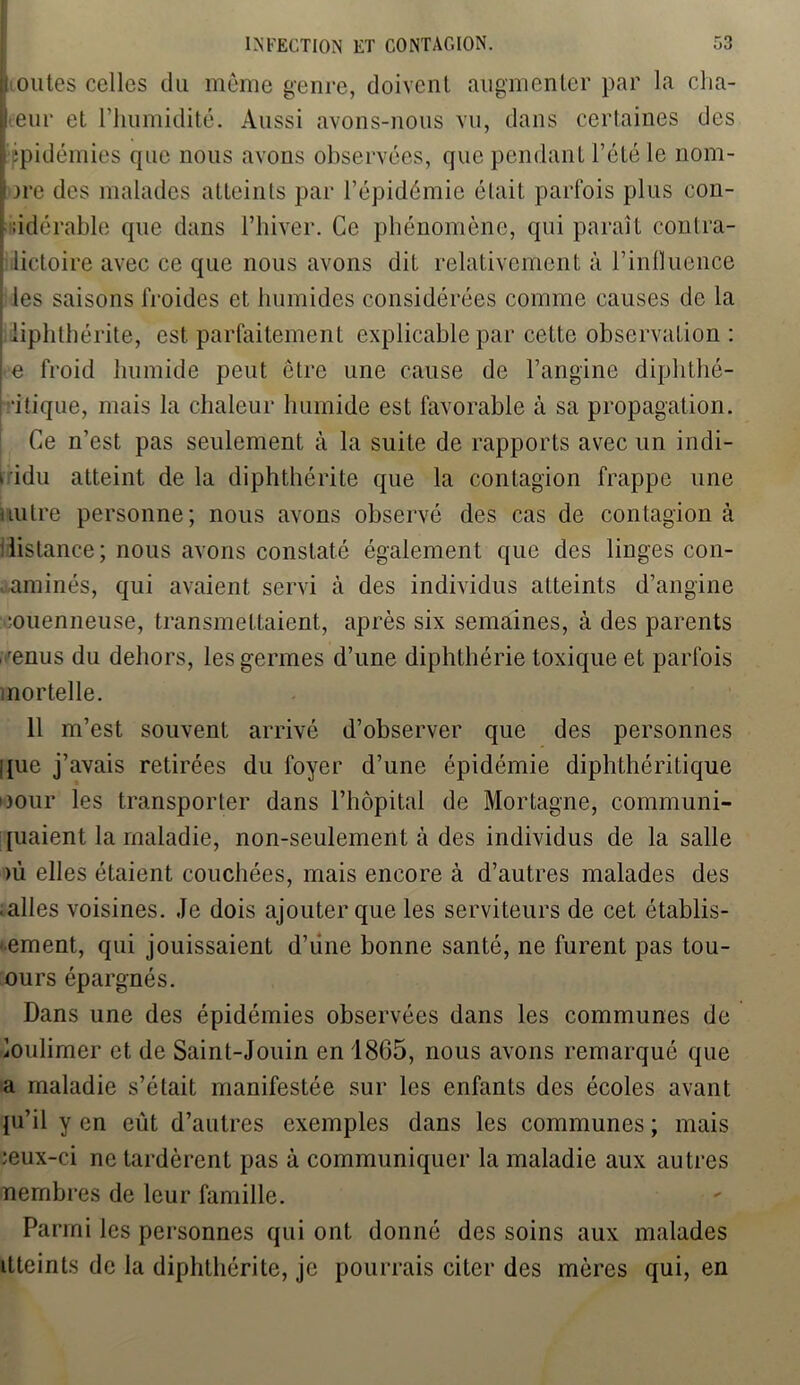 outes celles du même genre, doivent augmenter par la cha- leur et l’humidité. Aussi avons-nous vu, dans certaines des | ire des malades atteints par l’épidémie était parfois plus con- sidérable que dans l’hiver. Ce phénomène, qui paraît contra- lictoire avec ce que nous avons dit relativement à l’influence les saisons froides et humides considérées comme causes de la iiphthérite, est parfaitement explicable par cette observation : e froid humide peut être une cause de l’angine diphthé- utique, mais la chaleur humide est favorable à sa propagation. Ce n’est pas seulement à la suite de rapports avec un indi- vidu atteint de la diphthérite que la contagion frappe une mitre personne; nous avons observé des cas de contagion à distance; nous avons constaté également que des linges con- taminés, qui avaient servi à des individus atteints d’angine iouenneuse, transmettaient, après six semaines, à des parents , 'enus du dehors, les germes d’une diphthérie toxique et parfois mortelle. 11 m’est souvent arrivé d’observer que des personnes que j’avais retirées du foyer d’une épidémie diphthéritique Dour les transporter dans l’hôpital de Mortagne, communi- [uaient la maladie, non-seulement à des individus de la salle >ù elles étaient couchées, mais encore à d’autres malades des -ailes voisines. Je dois ajouter que les serviteurs de cet établis- sement, qui jouissaient d’une bonne santé, ne furent pas tou- ours épargnés. Dans une des épidémies observées dans les communes de ioulimer et de Saint-Jouin en 1865, nous avons remarqué que a maladie s’était manifestée sur les enfants des écoles avant ju’il y en eût d’autres exemples dans les communes ; mais ceux-ci ne tardèrent pas à communiquer la maladie aux autres nembres de leur famille. Parmi les personnes qui ont donné des soins aux malades itteints de la diphthérite, je pourrais citer des mères qui, en