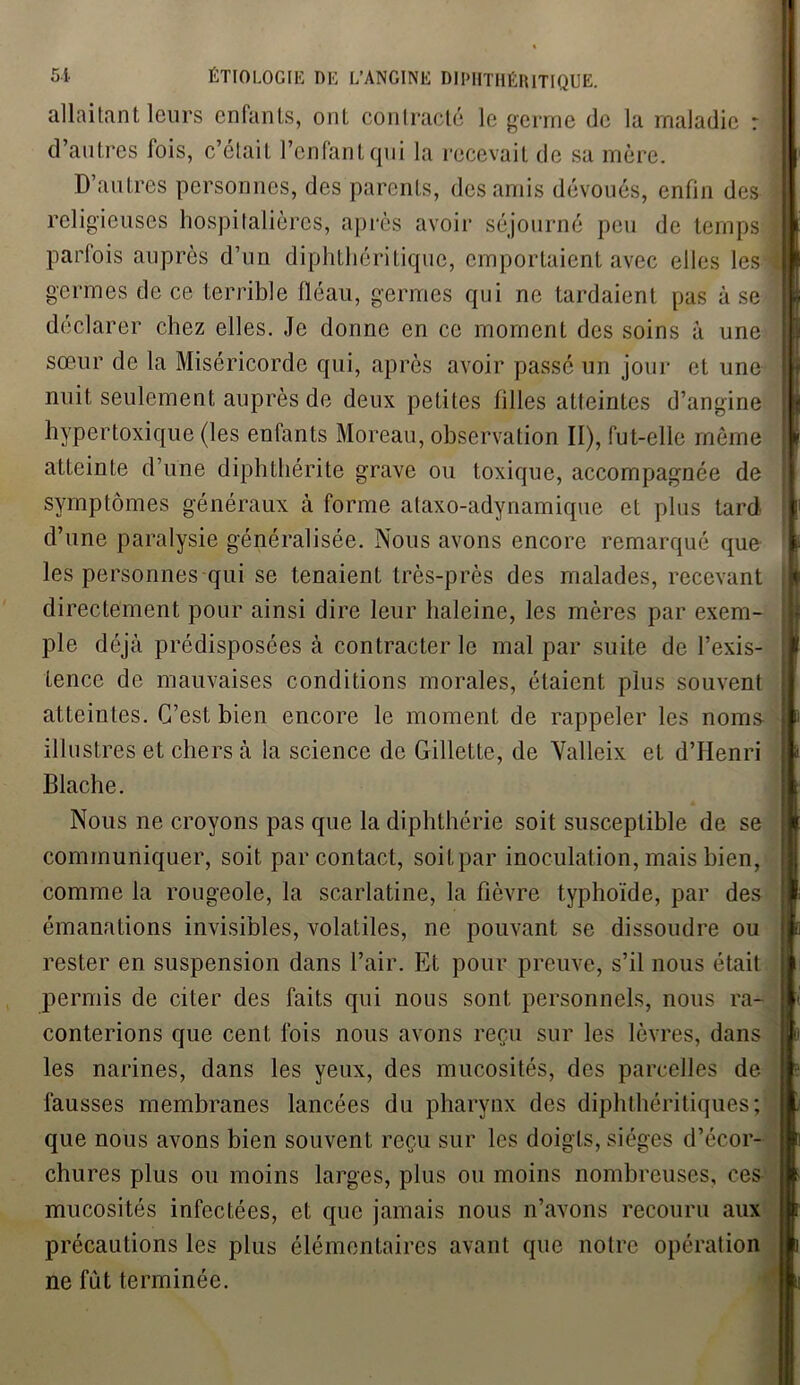 allaitant leurs enfants, onL contracté le germe de la maladie : D’autres personnes, des parents, des amis dévoués, enfin des \ parfois auprès d’un diphthéritique, emportaient avec el! germes de ce terrible fléau, germes qui ne tardaient pu sœur de la Miséricorde qui, après avoir passé un jour et une ih nuit seulement auprès de deux petites filles atleintes d’angine hypertoxique (les enfants Moreau, observation II), fut-elle môme ? atteinte d’une diphthérite grave ou toxique, accompagnée de symptômes généraux à forme ataxo-adynamique et plus tard d’une paralysie généralisée. Nous avons encore remarqué que 1 les personnes qui se tenaient très-près des malades, recevant J directement pour ainsi dire leur haleine, les mères par exem- ple déjà prédisposées à contracter le mal par suite de l’exis- tence de mauvaises conditions morales, étaient plus souvent atteintes. C’est bien encore le moment de rappeler les noms illustres et chers à la science de Gillette, de Valleix et d’Henri Blache. Nous ne croyons pas que la diplithérie soit susceptible de se communiquer, soit par contact, soiLpar inoculation, mais bien, comme la rougeole, la scarlatine, la fièvre typhoïde, par des émanations invisibles, volatiles, ne pouvant se dissoudre ou rester en suspension dans l’air. Et pour preuve, s’il nous était permis de citer des faits qui nous sont personnels, nous ra- conterions que cent lois nous avons reçu sur les lèvres, dans les narines, dans les yeux, des mucosités, des parcelles de fausses membranes lancées du pharynx des diphthéritiques; que nous avons bien souvent reçu sur les doigts, sièges d’écor- chures plus ou moins larges, plus ou moins nombreuses, ces mucosités infectées, et que jamais nous n’avons recouru aux précautions les plus élémentaires avant que notre opération ne fut terminée. I d’autres lois, c’étaiL l’enfant qui la recevait de sa mère. déclarer chez elles. Je donne en ce moment des soins