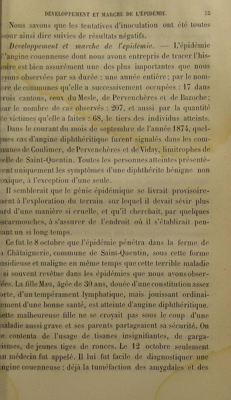 Nous savons que les tentatives d’inoculation ont été toutes mur ainsi dire suivies de résultats négatifs. Développement et marche de Vépidémie. — L’épidémie ’angine eouenneuse dont nous avons entrepris de tracer l’his- oire est bien assurément une des plus importantes que nous yons observées par sa durée : une année entière; par lenom- re de communes qu’elle a successivement occupées : 17 dans rois cantons, ceux duMesle, de Pervenchères et deUazoche; \ ar le nombre de cas observés : 207, et aussi par la quantité l e victimes qu’elle a faites : 68, le tiers des individus atteints. Dans le courant du mois de septembre de l’année 1874, quel- I ues cas d’angine diphthéritique furent signalés dans les com- munes de Coulimcr, de Pervenchères et dcYidav, limitrophes de pelle de Saint-Quentin. Toutes les personnes atteintes présentè- ent uniquement les symptômes d’une diplithérite bénigne non mxique, à l’exception d’une seule. Il semblerait que le génie épidémique se livrait provisoire- ment à l’exploration du terrain sur lequel il devait sévir plus urd d’une manière si cruelle, et qu’il cherchait, par quelques escarmouches, à s’assurer de l’endroit où il s’établirait pen- ant un si long temps. Ce fut le 8 octobre que l’épidémie pénétra dans la ferme de i Chataignerie, commune de Saint-Quentin, sous celte forme isidieuseet maligne en meme temps que cette terrible maladie si souvent revêtue dans les épidémies que nous avons obser- ées. La fille Mau, âgée de 30 ans, douée d’une constitution assez »rte, d’un tempérament lymphatique, mais jouissant ordinai- ement d’une bonne santé, est atteinte d’angine diphthéritique. .ette malheureuse fille ne se croyait pas sous le coup d’une naladie aussi grave et ses parents partageaient sa sécurité. On e contenta de l’usage de tisanes insignifiantes, de garga- ismes, de jeunes tiges de ronces. Le 12 octobre seulement in médecin fut appelé. Il lui fut facile de diagnostiquer une ngine eouenneuse : déjà la tuméfaction des amygdales et des