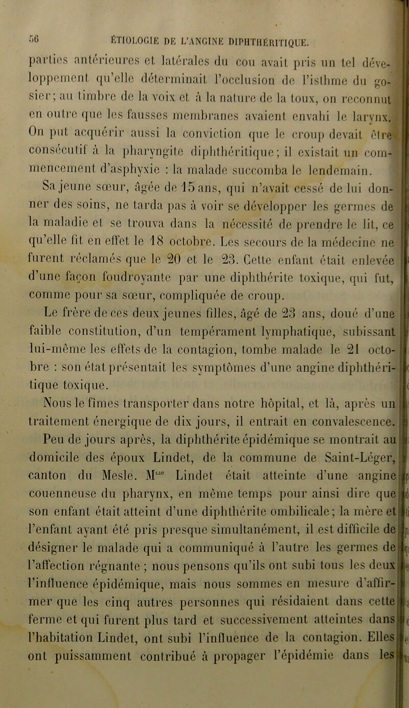 par tins anterieures et latérales du cou avait pris un tel déve- 1 loppement qu’elle déterminait l’occlusion de l’isthme du go- 1 sier; au timbre de la voix et à la nature de la toux, on reconnut en outre que les fausses membranes avaient envahi le larynx. On put acquérir aussi la conviction que le croup devait être® consecutif à la pharyngite diphthéritique ; il existait un corn-L mencemenl d’asphyxie : la malade succomba le lendemain. Sa jeune sœur, âgée de 15 ans, qui n’avait cessé de lui don- t ner des soins, ne tarda pas à voir se développer les germes de la maladie el se trouva dans la nécessité de prendre le lit, ce qu’elle lit en effet le 18 octobre. Les secours de la médecine ne | furent réclamés que le 20 et le 23. Cette enfant était enlevée | d’une façon foudroyante par une diphthérite toxique, qui fut, ' comme pour sa sœur, compliquée de croup. Le frère de ces deux jeunes filles, âgé de 23 ans, doué d’une faible constitution, d’un tempérament lymphatique, subissant lui-même les effets de la contagion, tombe malade le 21 octo- bre : son état présentait les symptômes d’une angine diphthéri- I tique toxique. jli Nous le fîmes transporter dans notre hôpital, et là, après un 11 traitement énergique de dix jours, il entrait en convalescence. ■ Peu de jours après, la diphthérite épidémique se montrait au! domicile des époux Lindet, de la commune de Saint-Léger, canton du Mesle. Mrae Lindet était atteinte d’une angine couenneuse du pharynx, en même temps pour ainsi dire que j son enfant était atteint d’une diphthérite ombilicale; la mère et l’enfant ayant été pris presque simultanément, il est difficile de ; désigner le malade qui a communiqué à l’autre les germes de; l’affection régnante ; nous pensons qu’ils ont subi fous les deux l’influence épidémique, mais nous sommes en mesure d’affir- mer que les cinq autres personnes qui résidaient dans cette I,, ferme et qui furent plus tard et successivement atteintes dans;l(j l’habitation Lindet, ont subi l’influence de la contagion. Elles ont puissamment contribué à propager l’épidémie dans les I,,