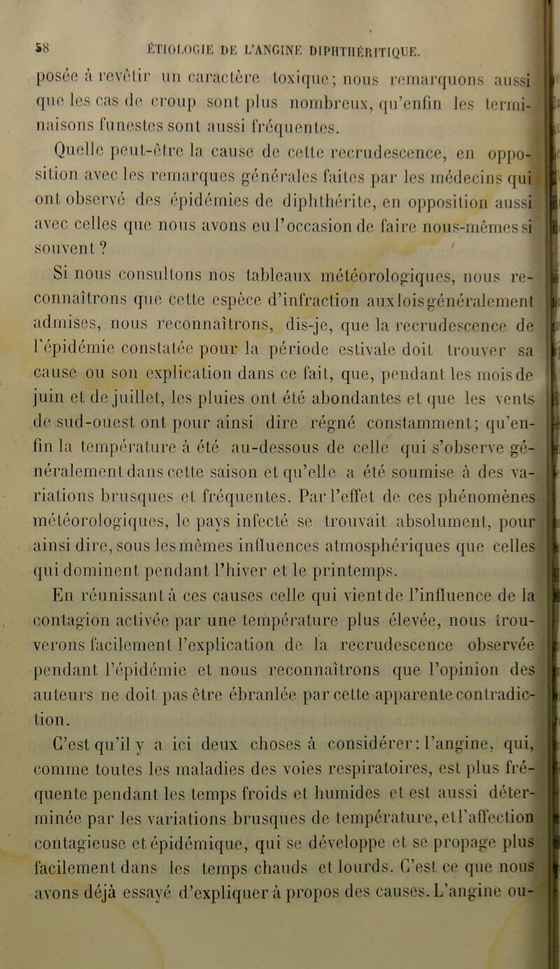 posée à revêtir un caractère toxique; nous remarquons aussi que les cas de croup sont plus nombreux, qu’enfin les termi- naisons funestes sont aussi fréquentes. Quelle peut-être la cause de cette recrudescence, en oppo- sition avec les remarques générales faites par les médecins qui ont observé des épidémies de diphthérite, en opposition aussi avec celles que nous avons eu l’occasion de faire nous-mêmes si souvent ? Si nous consultons nos tableaux météorologiques, nous re- connaîtrons que cette espèce d’infraction aux lois généralement admises, nous reconnaîtrons, dis-je, que la recrudescence de l’épidémie constatée pour la période estivale doit trouver sa cause ou son explication dans ce fait, que, pendant les mois de juin et de juillet, les pluies ont été abondantes et que les vents de sud-ouest ont pour ainsi dire régné constamment; qu’en- fin la température à été au-dessous de celle qui s’observe gé- néralement dans cette saison et qu’elle a été soumise à des va- riations brusques et fréquentes. Par l’effet de ces phénomènes météorologiques, le pays infecté se trouvait absolument, pour ainsi dire, sous les mêmes influences atmosphériques que celles qui dominent pendant l’hiver et le printemps. En réunissant à ces causes celle qui vientde l’influence de la contagion activée par une température plus élevée, nous trou- verons facilement l’explication de la recrudescence observée pendant l’épidémie et nous reconnaîtrons que l’opinion des auteurs ne doit pas être ébranlée par cette apparente contradic- tion. C’est qu’il y a ici deux choses à considérer: l’angine, qui, comme toutes les maladies des voies respiratoires, est plus fré- quente pendant les temps froids et humides et est aussi déter- minée par les variations brusques de température, et l’affection contagieuse et épidémique, qui se développe et se propage plus facilement dans les temps chauds et lourds. C’est ce que nous avons déjà essayé d’expliquer à propos des causes. L’angine ou-