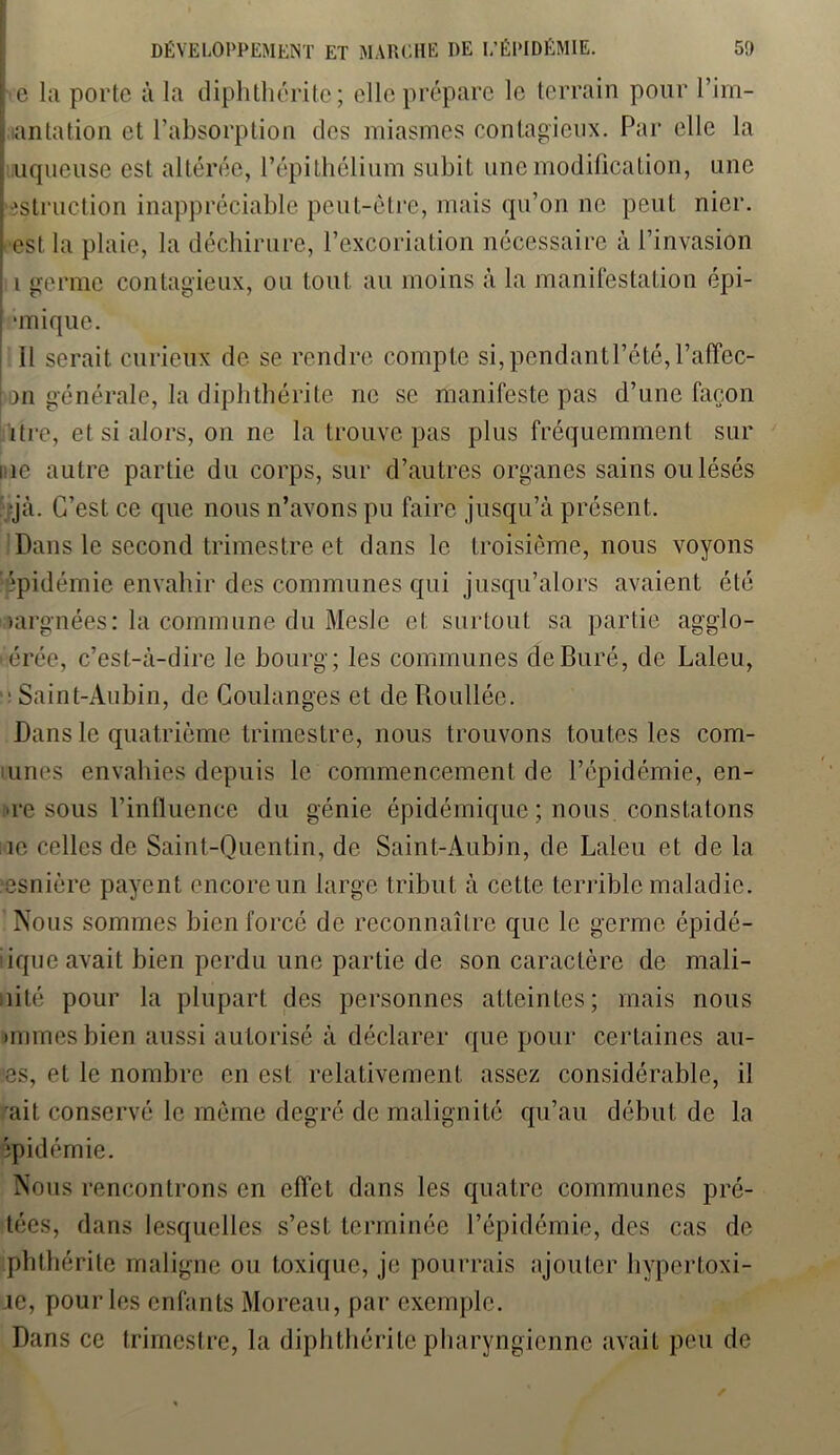e la porte à la diphthérite; elle prépare le terrain pour l’im- antation et l’absorption des miasmes contagieux. Par elle la : uqueuse est altérée, l’épithélium subit une modification, une istruction inappréciable peut-être, mais qu’on ne peut nier, est la plaie, la déchirure, l’excoriation nécessaire à l’invasion I germe contagieux, on tout au moins à la manifestation épi- unique. II serait curieux de se rendre compte si,pendantl’été,l’affec- an générale, la diphthérite ne se manifeste pas d’une façon ïtre, et si alors, on ne la trouve pas plus fréquemment sur ne autre partie du corps, sur d’autres organes sains ou lésés •jà. C’est ce que nous n’avons pu faire jusqu’à présent. Dans le second trimestre et dans le troisième, nous voyons épidémie envahir des communes qui jusqu’alors avaient été >argnées: la commune du Meslc et surtout sa partie agglo- mérée, c’est-à-dire le bourg; les communes deBuré, de Laleu, ■ Saint-Aubin, de Coulanges et de Roullée. Dans le quatrième trimestre, nous trouvons toutes les com- bines envahies depuis le commencement de l’épidémie, en- re sous l’influence du génie épidémique ; nous, constatons ne celles de Saint-Quentin, de Saint-Aubin, de Laleu et de la esnière payent encore un large tribut à cette terrible maladie. Nous sommes bien forcé de reconnaître que le germe épidé- iique avait bien perdu une partie de son caractère de mali- nité pour la plupart des personnes atteintes; mais nous mimes bien aussi autorisé à déclarer que pour certaines ân- es, et le nombre en est relativement assez considérable, il ait conservé le même degré de malignité qu’au début de la épidémie. Nous rencontrons en effet dans les quatre communes prê- tées, dans lesquelles s’est terminée l’épidémie, des cas de phthérite maligne ou toxique, je pourrais ajouter hypertoxi- ie, pour les enfants Moreau, par exemple. Dans ce trimestre, la diphthérite pharyngienne avait peu de