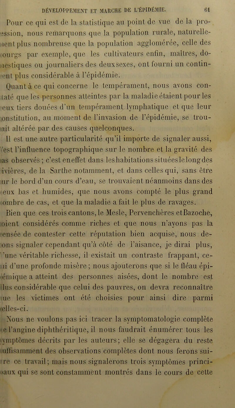 Pour ce qui est de la statistique au point de vue de la pro- ission, nous remarquons que la population rurale, naturelle- îentplus nombreuse que la population agglomérée, celle des oourgs par exemple, que les cultivateurs enfin, maîtres, do- mestiques ou journaliers des deux sexes, ont fourni un contin- ent plus considérable à l’épidémie. Quant à ce qui concerne le tempérament, nous avons con- laté que les personnes atteintes par la maladie étaient pour les eux tiers douées d’un tempérament lymphatique et que leur institution, au moment de l’invasion de l’épidémie, se trou- ait altérée par des causes quelconques. Il est une autre particularité qu’il importe de signaler aussi, est l’influence topographique sur le nombre et la gravité des ias observés; c’esteneffet dans leshabitationssituéeslelongdes ivières, de la Sarthe notamment, et dans celles qui, sans être ur le bord d’un cours d’eau, se trouvaient néanmoins dans des eux bas et humides, que nous avons compté le plus grand ombre de cas, et que la maladie a fait le plus de ravages. Bien que ces trois cantons, le Mesle, Pervenchères etBazoche, oient considérés comme riches et que nous n’ayons pas la ensée de contester cette réputation bien acquise, nous de- ons signaler cependant qu’à côté de i’aisance, je dirai plus, '’une véritable richesse, il existait un contraste frappant, ce- !ii d’une profonde misère; nous ajouterons que si le fléau épi- émique a atteint des personnes aisées, dont le nombre est lus considérable que celui des pauvres, on devra reconnaître ne les victimes ont été choisies pour ainsi dire parmi mlles-ci. Nous ne voulons pas ici tracer la symptomatologie complète e l’angine diphthéritique, il nous faudrait énumérer tous les ymptômes décrits par les auteurs; elle se dégagera du reste uffisamment des observations complètes dont nous ferons sui- re ce travail ; mais nous signalerons trois symptômes princi- paux qui se sont constamment montrés dans le cours de cette