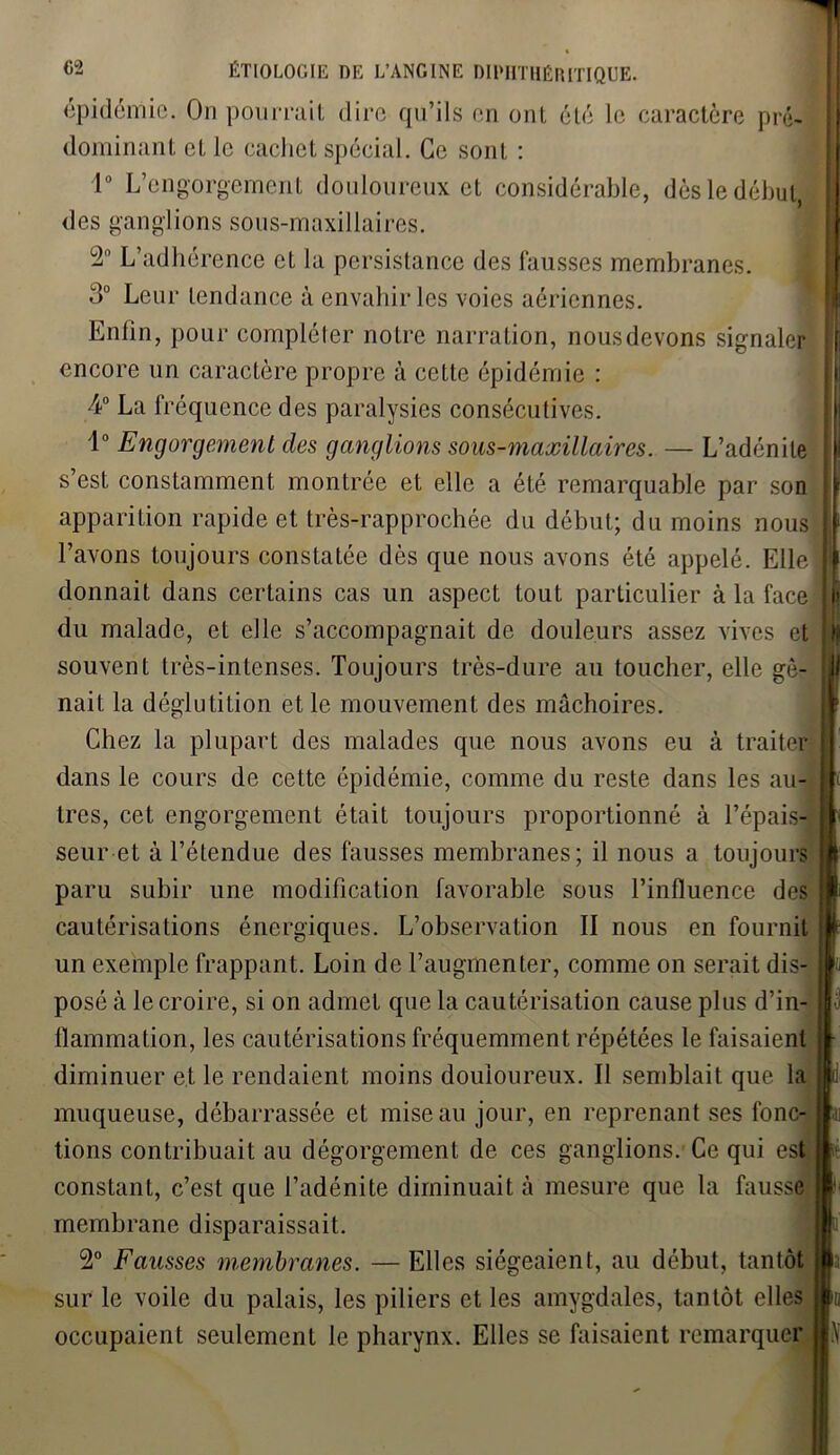 épidémie. On pourrait dire qu’ils en ont été le caractère pré- dominant et le cachet spécial. Ce sont 1° L’engorgement douloureux et considérable, dès le début, des ganglions sous-maxillaires. 2° L’adhérence et la persistance des fausses membranes. 3° Leur tendance à envahir les voies aériennes. Entin, pour compléter notre narration, nous devons signaler encore un caractère propre à cette épidémie : 4° La fréquence des paralysies consécutives. 1° Engorgement clés ganglions sous-maxillaires. — L’adénite s’est constamment montrée et elle a été remarquable par son apparition rapide et très-rapprochée du début; du moins nous l’avons toujours constatée dès que nous avons été appelé. Elle donnait dans certains cas un aspect tout particulier à la face du malade, et elle s’accompagnait de douleurs assez vives et souvent très-intenses. Toujours très-dure au toucher, elle gê- nait la déglutition et le mouvement des mâchoires. Chez la plupart des malades que nous avons eu à traiter dans le cours de cette épidémie, comme du reste dans les au- tres, cet engorgement était toujours proportionné à l’épais- seur et à l’étendue des fausses membranes; il nous a toujours paru subir une modification favorable sous l’influence des cautérisations énergiques. L’observation II nous en fournit un exemple frappant. Loin de l’augmenter, comme on serait dis- posé à le croire, si on admet que la cautérisation cause plus d’in- flammation, les cautérisations fréquemment répétées le faisaient diminuer et le rendaient moins douloureux. Il semblait que la muqueuse, débarrassée et mise au jour, en reprenant ses fonc- tions contribuait au dégorgement de ces ganglions. Ce qui est constant, c’est que l’adénite diminuait à mesure que la fausse membrane disparaissait. 2° Fausses membranes. — Elles siégeaient, au début, tantôt sur le voile du palais, les piliers et les amygdales, tantôt elles occupaient seulement le pharynx. Elles se faisaient remarquer 11! I j) n