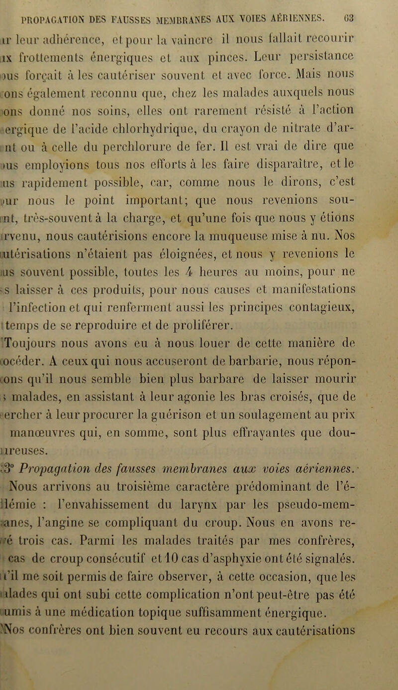 ir leur adhérence, et pour la vaincre il nous fallait recourir ix frottements énergiques et aux pinces. Leur persistance >us forçait aies cautériser souvent et avec force. Mais nous ons également reconnu que, chez les malades auxquels nous ons donné nos soins, elles ont rarement résisté à l’action ergique de l’acide chlorhydrique, du crayon de nitrate d’ar- nt ou à celle du perchlorure de fer. Il est vrai de dire que >us employions tous nos efforts à les faire disparaître, et le us rapidement possible, car, comme nous le dirons, c’est mr nous le point important; que nous revenions sou- rit, très-souvent à la charge, et qu’une fois que nous y étions irvenu, nous cautérisions encore la muqueuse mise à nu. Nos utérisations n’étaient pas éloignées, et nous y revenions le ius souvent possible, toutes les 4 heures au moins, pour ne ■s laisser à ces produits, pour nous causes et manifestations l’infection et qui renferment aussi les principes contagieux, temps de se reproduire et de proliférer. Toujours nous avons eu à nous louer de cette manière de mcéder. A ceux qui nous accuseront de barbarie, nous répon- dis qu’il nous semble bien plus barbare de laisser mourir ; malades, en assistant à leur agonie les bras croisés, que de eercher à leur procurer la guérison et un soulagement au prix manœuvres qui, en somme, sont plus effrayantes que dou- u reuses. ;3° Propagation des fausses membranes aux voies aériennes. Nous arrivons au troisième caractère prédominant de l’é- ilémie : l’envahissement du larynx par les pseudo-mem- ;anes, l’angine se compliquant du croup. Nous en avons re- ivé trois cas. Parmi les malades traités par mes confrères, cas de croup consécutif et 10 cas d’asphyxie ont été signalés, fil me soit permis de faire observer, à cette occasion, que les ilades qui ont subi cette complication n’ont peut-être pas été umis à une médication topique suffisamment énergique. 'Nos confrères ont bien souvent eu recours aux cautérisations