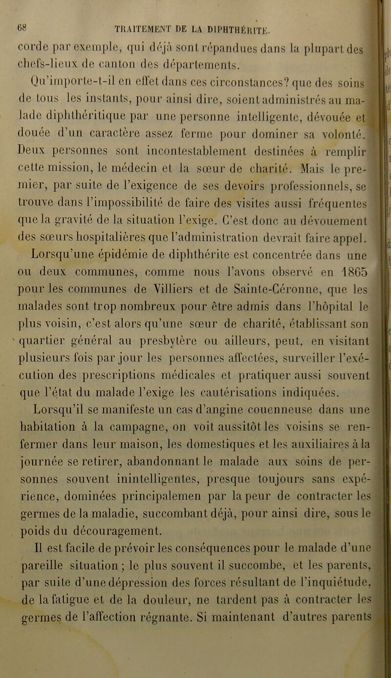 corde par exemple, qui déjà sonl répandues dans la plupart des chefs-lieux de canton des départements. Qu’importe-t-il en ellet dans ces circonstances? que des soins de tous les instants, pour ainsi dire, soient administrés au ma- lade diphthéritique par une personne intelligente, dévouée et douée d’un caractère assez ferme pour dominer sa volonté Deux personnes sont incontestablement destinées à remplir cette mission, le médecin et la sœur de charité. Mais le pre- mier, par suite de l’exigence de ses devoirs professionnels, se trouve dans l’impossibilité de faire des visites aussi fréquentes que la gravité de la situation l’exige. C’est donc au dévouement des sœurs hospitalières que l’administration devrait faire appel. Lorsqu’une épidémie de diphthérile est concentrée dans une ou deux communes, comme nous l’avons observé en 1805 pour les communes de Yilliers et de Sainte-Céronne, que les malades sont trop nombreux pour être admis dans l’hôpital le plus voisin, c’est alors qu’une sœur de charité, établissant son ' quartier général au presbytère ou ailleurs, peut, en visitant plusieurs fois par jour les personnes affectées, surveiller l’exé- cution des prescriptions médicales et pratiquer aussi souvent que l’état du malade l’exige les cautérisations indiquées. Lorsqu’il se manifeste un cas d’angine couenneuse dans une habitation à la campagne, on voit aussitôt les voisins se ren- fermer dans leur maison, les domestiques et les auxiliaires à la journée se retirer, abandonnant le malade aux soins de per- sonnes souvent inintelligentes, presque toujours sans expé- rience, dominées principalemen par la peur de contracter les germes de la maladie, succombant déjà, pour ainsi dire, sous le poids du découragement. Il est facile de prévoir les conséquences pour le malade d’une pareille situation ; le plus souvent il succombe, et les parents, par suite d’une dépression des forces résultant de l’inquiétude, de la fatigue et de la douleur, ne tardent pas à contracter les germes de l’affection régnante. Si maintenant d’autres parents F