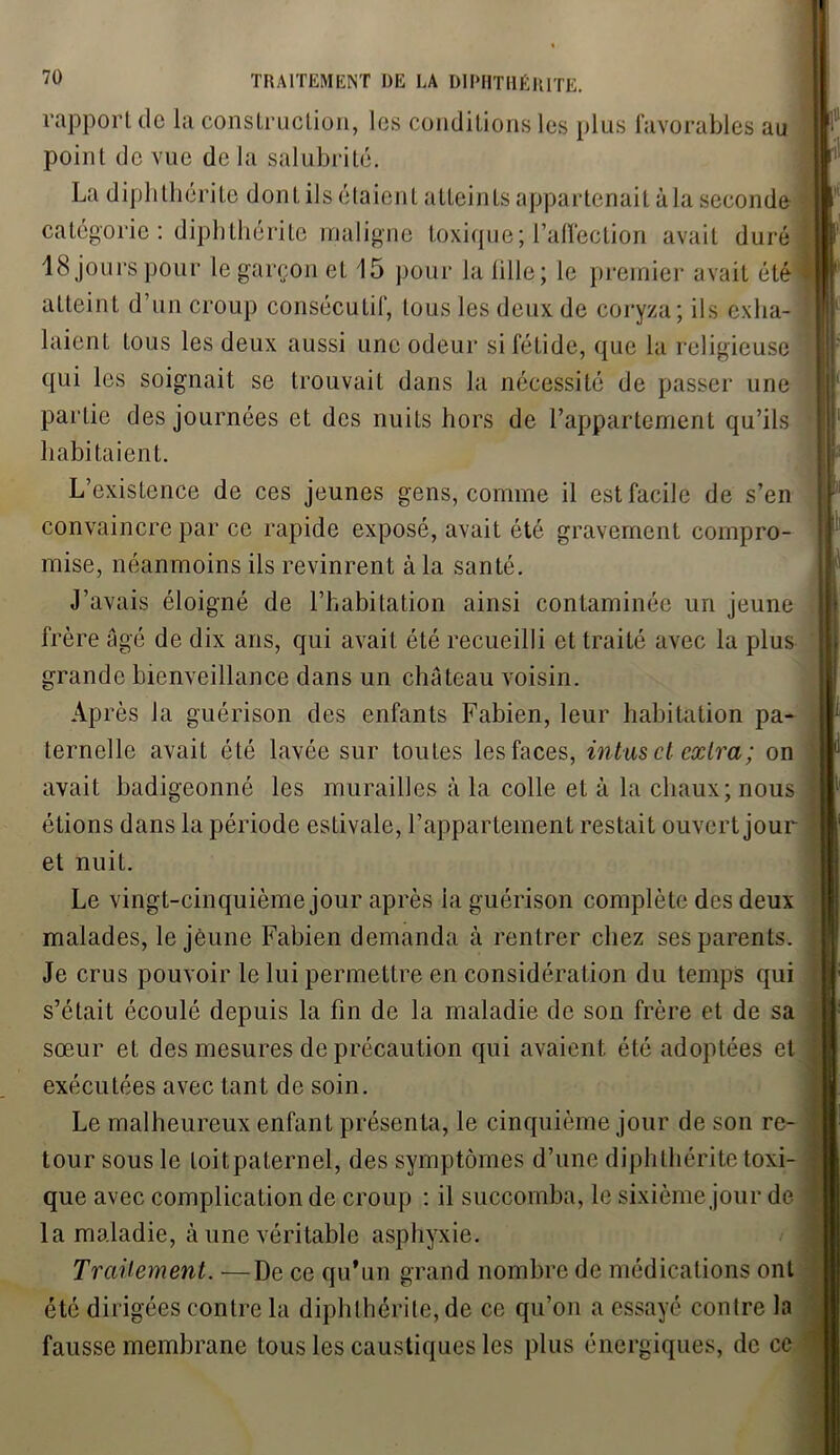 rapport de la construction, les conditions les plus favorables au point de vue de la salubrité. La diphthérite dont ils étaient atteints appartenait à la seconde catégorie : diphthérite maligne toxique; l’affection avait duré 18 jours pour le garçon et 15 pour la lille; le premier avait été atteint d’un croup consécutif, tous les deux de coryza; ils exha- laient tous les deux aussi une odeur si fétide, que la religieuse qui les soignait se trouvait dans la nécessité de passer une partie des journées et des nuits hors de l’appartement qu’ils habitaient. L’existence de ces jeunes gens, comme il est facile de s’en convaincre par ce rapide exposé, avait été gravement compro- mise, néanmoins ils revinrent à la santé. J’avais éloigné de l’habitation ainsi contaminée un jeune frère âgé de dix ans, qui avait été recueilli et traité avec la plus grande bienveillance dans un château voisin. Ap rès la guérison des enfants Fabien, leur habitation pa- ternelle avait été lavée sur toutes les faces, intas et cxlra; on avait badigeonné les murailles à la colle et à la chaux; nous étions dans la période estivale, l’appartement restait ouvert jour et nuit. Le vingt-cinquième jour après ia guérison complète des deux malades, le jeune Fabien demanda à rentrer chez ses parents. Je crus pouvoir le lui permettre en considération du temps qui s’était écoulé depuis la fin de la maladie de son frère et de sa sœur et des mesures de précaution qui avaient été adoptées et exécutées avec tant de soin. Le malheureux enfant présenta, le cinquième jour de son re- tour sous le toit paternel, des symptômes d’une diphthérite toxi- que avec complication de croup : il succomba, le sixième jour de la maladie, à une véritable asphyxie. Traitement. —De ce qu’un grand nombre de médications ont été dirigées contre la diphthérite, de ce qu’on a essayé contre la fausse membrane tous les caustiques les plus énergiques, de ce