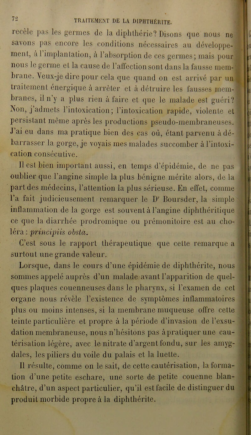 recèle pas les germes de la diphthérie? Disons que nous ne sa\ons pas encore les conditions nécessaires au développe- ment, a 1 implantation, à l’absorption de ces germes; mais pour nous le germe et la cause de l’affection sont dans la fausse mem- brane. Veux-je dire pour cela que quand on est arrivé par un traitement énergique à arrêter et à détruire les fausses mem- branes, il n y a plus rien à faire et que le malade est guéri? Non, j’admets l’intoxication; l’intoxication rapide, violente et persistant même après les productions pseudo-membraneuses. J’ai eu dans ma pratique bien des cas où, étant parvenu à dé- barrasser la gorge, je voyais mes malades succomber à l’intoxi- cation consécutive. Il est bien important aussi, en temps d’épidémie, de ne pas oublier que l’angine simple la plus bénigne mérite alors, de la part des médecins, l’attention la plus sérieuse. En effet, comme l’a fait judicieusement remarquer le Dr Boursder, la simple inflammation de la gorge est souvent à l’angine diphthérilique ce que la diarrhée prodromique ou prémonitoire est au cho- léra : principiis obsta. C’est sous le rapport thérapeutique que celte remarque a surtout une grande valeur. Lorsque, dans le cours d’une épidémie de diphthérite, nous sommes appelé auprès d’un malade avant l’apparition de quel- ques plaques couenneuses dans le pharynx, si l’examen de cet organe nous révèle l’existence de symptômes inflammatoires plus ou moins intenses, si la membrane muqueuse offre cette teinte particulière et propre à la période d’invasion de l’exsu- dation membraneuse, nous n’hésitons pas à pratiquer une cau- térisation légère, avec le nitrate d’argent fondu, sur les amyg- dales, les piliers du voile du palais et la luette. Il résulte, comme on le sait, de cette cautérisation, la forma- tion d’une petite eschare, une sorte de petite couenne blan- châtre, d’un aspect particulier, qu’il est facile de distinguer du produit morbide propre à la diphthérite.