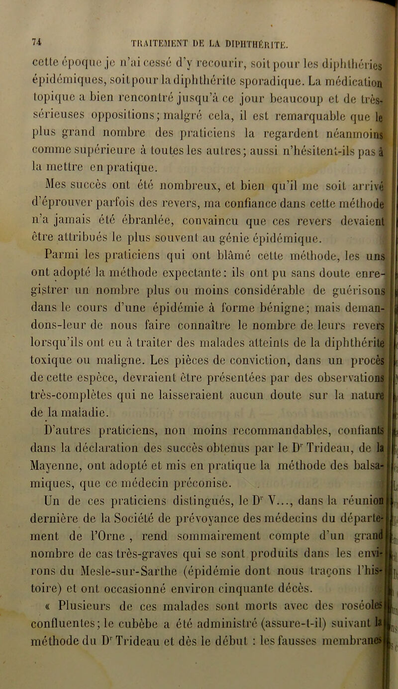 cette époque je n’ai cessé d’y recourir, soit pour les diplithéries épidémiques, soitpour ladiplithérite sporadique. La médication topique a bien rencontré jusqu’à ce jour beaucoup et de très- sérieuses oppositions; malgré cela, il est remarquable que le plus grand nombre des praticiens la regardent néanmoins comme supérieure à toutes les autres; aussi n’hésitent-ils pas à la mettre en pratique. Mes succès ont été nombreux, et bien qu’il me soit arrivé d’éprouver parfois des revers, ma confiance dans cette méthode n’a jamais été ébranlée, convaincu que ces revers devaient être attribués le plus souvent au génie épidémique. Parmi les praticiens qui ont blâmé cette méthode, les uns ont adopté la méthode expectante: ils ont pu sans doute enre- gistrer un nombre plus ou moins considérable de guérisons dans le cours d’une épidémie à forme bénigne; mais dernan- dons-leur de nous faire connaître le nombre de leurs revers lorsqu’ils ont eu à traiter des malades atteints de la diphthérite toxique ou maligne. Les pièces de conviction, dans un procès de cette espèce, devraient être présentées par des observations très-complètes qui ne laisseraient aucun doute sur la nature de la maladie. D’autres praticiens, non moins recommandables, confiants dans la déclaration des succès obtenus par le D' Trideau, de la Mayenne, ont adopté et mis en pratique la méthode des balsa- miques, que ce médecin préconise. Un de ces praticiens distingués, le D1' V..., dans la réunion dernière de la Société de prévoyance des médecins du départe- ment de l’Orne , rend sommairement compte d’un grand nombre de cas très-graves qui se sont produits dans les envi- rons du Mesle-sur-Sarthe (épidémie dont nous traçons l’his- toire) et ont occasionné environ cinquante décès. « Plusieurs de ces malades sont morts avec des roséoles confluentes; le cubèbe a été administré (assure-t-il) suivant lâ méthode du Dr Trideau et dès le début : les fausses membranes ■ I pis