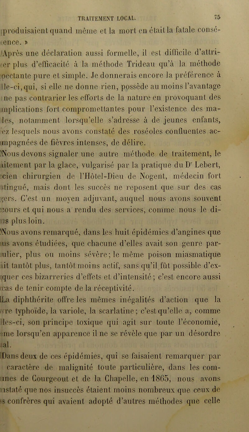 [produisaient quand môme et la mort en était la fatale consc- ience. 'Après une déclaration aussi formelle, il est difficile d’attri- er plus d’efficacité à la méthode Trideau qu’à la méthode pectante pure et simple. Je donnerais encore la préférence à le-ci, qui, si elle 11e donne rien, possède au moins l’avantage ne pas contrarier les efforts de la nature en provoquant des mplications fort compromettantes pour l’existence des ma- les, notamment lorsqu’elle s’adresse à de jeunes enfants, ez lesquels nous avons constaté des roséoles confluentes ac- impagnées de fièvres intenses, de délire. 'Nous devons signaler une autre méthode de traitement, le litement parla glace, vulgarisé par la pratique duDr Lebert, cien chirurgien de l’Hôtel-Dieu de Nogent, médecin fort stingué, mais dont les succès ne reposent que sur des cas ;;ers. C’est un moyen adjuvant, auquel nous avons souvent ïours et qui nous a rendu des services, comme nous le di- 7s plus loin. xNous avons remarqué, dans les huit épidémies d’angines que us avons étudiées, que chacune d’elles avait son genre par- olier, plus ou moins sévère; le même poison miasmatique fit tantôt plus, tantôt moins actif, sans qu’il fût possible d’ex- quer ces bizarreries d’effets et d’intensité ; c’est encore aussi rcas de tenir compte de la réceptivité. [La diphthérite offre les mêmes inégalités d’action que la ;re typhoïde, la variole, la scarlatine; c’est qu’elle a, comme les-ci, son principe toxique qui agit sur toute l’économie, me lorsqu’en apparence il ne se révèle que par un désordre al. I Dans deux de ces épidémies, qui se faisaient remarquer par caractère de malignité toute particulière, dans les com- ines de Courgeout et de la Chapelle, en 1865, nous avons istaté que nos insuccès éLaient moins nombreux que ceux de >s confrères qui avaient adopté d’autres méthodes que celle