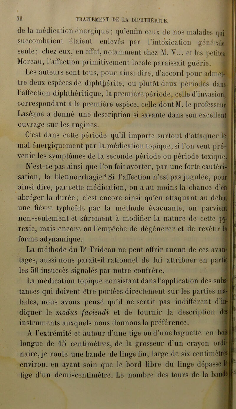 de la médication énergique ; qu’enfin ceux de nos malades qui succombaient étaient enlevés par l’intoxication générale seule; chez eux, en effet, notamment chez M. Y... et les petites Moreau, l’affection primitivement locale paraissait guérie. Les auteurs sont tous, pour ainsi dire, d’accord pour admet- tre deux espèces de diphtjiérite, ou plutôt deux périodes dans ;. l’affection diphthéritique, la première période, celle d’invasion, correspondant à la première espèce, celle dontM. le professeur Lasègue a donné une description si savante dans son excellent ! ouvrage sur les angines. C’est dans cette période qu’il importe surtout d’attaquer le mal énergiquement par la médication topique, si l’on veut pré- j venir les symptômes de la seconde période ou période toxique] N’est-ce pas ainsi que l’on fait avorter, par une forte cautéri- sation, la blennorrhagie? Si l’affection n’est pas jugulée, pour ; ainsi dire, par cette médication, on a au moins la chance d’en abréger la durée; c’est encore ainsi qu’en attaquant au début ! une fièvre typhoïde par la méthode évacuante, on parvient j non-seulement et sûrement à modifier la nature de cette py- ! rexie, mais encore on l’empêche de dégénérer et de revêtir la | forme adynamique. La méthode du Dr Trideau ne peut offrir aucun de ces avan- tages, aussi nous paraît-il rationnel de lui attribuer en partie les 50 insuccès signalés par notre confrère. La médication topique consistant dans l’application des subs- fl t tances qui doivent être portées directement sur les parties ma- lades, nous avons pensé qu’il ne serait pas indifférent d'in- diquer le moches faciendi et de fournir la description des instruments auxquels nous donnons la préférence. A l’extrémité et autour d’une tige ou d’une baguette en bois longue de 15 centimètres, de la grosseur d’un crayon ordi- naire, je roule une bande de linge fin, large de six centimètres I! environ, en ayant soin que le bord libre du linge dépasse 1* I lige d’un demi-centimètre. Le nombre des tours de la bander'
