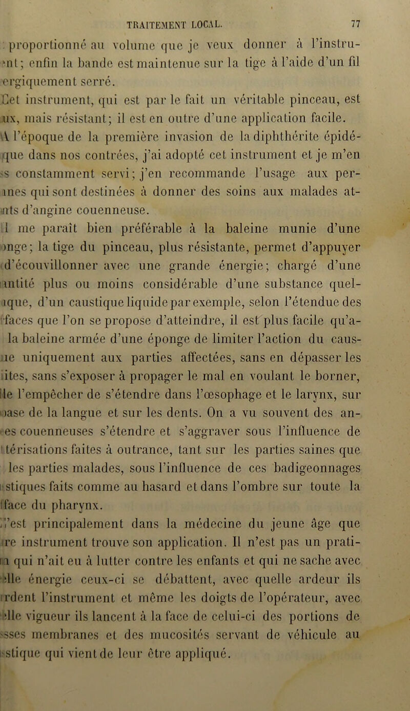 proportionné au volume que je veux donner à l’instru- ‘nt ; enfin la bande est maintenue sur la lige à l’aide d’un fil ergi que ment serré. Cet instrument, qui est par le fait un véritable pinceau, est ux, mais résistant; il est en outre d’une application facile. V l’époque de la première invasion de ladiphthérite épidé- que dans nos contrées, j’ai adopté cet instrument et je m’en 'S constamment servi; j’en recommande l’usage aux per- înes qui sont destinées à donner des soins aux malades al- •nts d’angine couenneuse. 1 me paraît bien préférable à la baleine munie d’une mge; la tige du pinceau, plus résistante, permet d’appuyer ■d’écouvillonner avec une grande énergie; chargé d’une intité plus ou moins considérable d’une substance quel- îque, d’un caustique liquide par exemple, selon l’é tendue des faces que l’on se propose d’atteindre, il est plus facile qu’a- la baleine armée d’une éponge de limiter l’action du caus- ie uniquement aux parties affectées, sans en dépasser les iites, sans s’exposer à propager le mal en voulant le borner, ile l’empêcher de s’étendre dans l’œsophage et le larynx, sur uase de la langue et sur les dents. On a vu souvent des an- • es couenneuses s’étendre et s’aggraver sous l’influence de I térisations faites à outrance, tant sur les parties saines que les parties malades, sous l’influence de ces badigeonnages i stiques faits comme au hasard et dans l’ombre sur toute la iface du pharynx. . l’est principalement dans la médecine du jeune âge que re instrument trouve son application. Il n’est pas un prati- II qui n’ait eu à lutter contre les enfants et qui ne sache avec •lie énergie ceux-ci se débattent, avec quelle ardeur ils nient l’instrument et môme les doigts de l’opérateur, avec die vigueur ils lancent à la face de celui-ci des portions de -sscs membranes et des mucosités servant de véhicule au estique qui vient de leur être appl iqué.