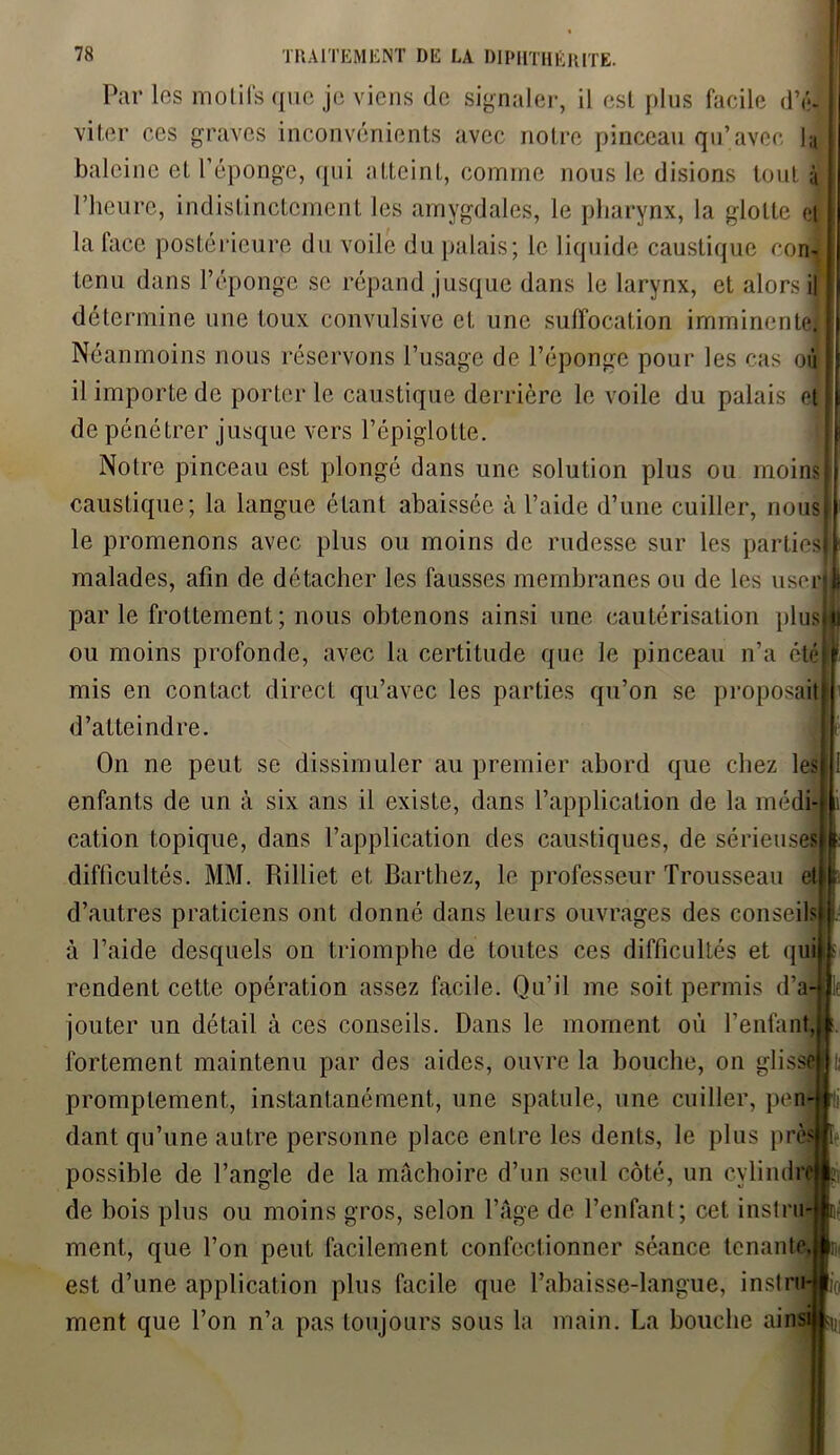 Par les motifs que je viens de signaler, il est plus facile d’é- viter ces graves inconvénients avec notre pinceau qu’avec ly baleine et l’éponge, qui atteint, comme nous le disions tout y l’heure, indistinctement les amygdales, le pharynx, la glotte et la face postérieure du voile du palais ; le liquide caustique corn* tenu dans l’éponge se répand jusque dans le larynx, et alors il détermine une toux convulsive et une suffocation imminente. Néanmoins nous réservons l’usage de l’éponge pour les cas où il importe de porter le caustique derrière le voile du palais etl de pénétrer jusque vers l’épiglotte. Notre pinceau est plongé dans une solution plus ou moins! caustique; la langue étant abaissée à l’aide d’une cuiller, nous le promenons avec plus ou moins de rudesse sur les parties malades, afin de détacher les fausses membranes ou de les user 1 parle frottement; nous obtenons ainsi une cautérisation plusjl| ou moins profonde, avec la certitude que le pinceau n’a été mis en contact direct qu’avec les parties qu’on se proposait d’atteindre. On ne peut se dissimuler au premier abord que chez les enfants de un à six ans il existe, dans l’application de la médi- cation topique, dans l’application des caustiques, de sérieuses difficultés. MM. Rilliet. et Barthez, le professeur Trousseau et d’autres praticiens ont donné dans leurs ouvrages des conseils à l’aide desquels on triomphe de toutes ces difficultés et qui rendent cette opération assez facile. Qu’il me soit permis d’a- jouter un détail à ces conseils. Dans le moment où l’enfant, fortement maintenu par des aides, ouvre la bouche, on glisse promptement, instantanément, une spatule, une cuiller, pen dant qu’une autre personne place entre les dents, le plus pré possible de l’angle de la mâchoire d’un seul côté, un cvlindrej de bois plus ou moins gros, selon l’âge de l’enfant; cet instru- ment, que l’on peut facilement confectionner séance tenante est d’une application plus facile que l’abaisse-langue, instru ment que l’on n’a pas toujours sous la main. La bouche ainsij