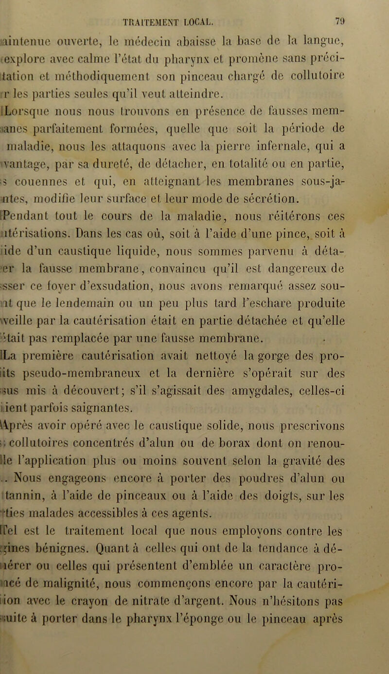 maintenue ouverte, le médecin abaisse la base de la langue, explore avec calme l’état du pharynx et promène sans préci- tation et méthodiquement son pinceau chargé de collutoire r les parties seules qu’il veut atteindre. Lorsque nous nous trouvons en présence de fausses mem- tanes parfaitement formées, quelle que soit la période de maladie, nous les attaquons avec la pierre infernale, qui a vantage, par sa dureté, de détacher, en totalité ou en partie, ;s couennes et qui, en atteignant les membranes sous-ja- ntes, modifie leur surface et leur mode de sécrétion. [Pendant tout le cours de la maladie, nous réitérons ces îtérisations. Dans les cas où, soit à l’aide d’une pince, soit à ide d’un caustique liquide, nous sommes parvenu à déta- il* la fausse membrane, convaincu qu’il est dangereux de ■sser ce foyer d’exsudation, nous avons remarqué assez sou- ît que le lendemain ou un peu plus tard l’eschare produite veille par la cautérisation était en partie détachée et qu’elle était pas remplacée par une fausse membrane. 'La première cautérisation avait neltoyé la gorge des pro- iits pseudo-membraneux et la dernière s’opérait sur des >us mis à découvert; s’il s’agissait des amygdales, celles-ci ient parfois saignantes. Wprès avoir opéré avec le caustique solide, nous prescrivons ;; collutoires concentrés d’alun ou de borax dont on renou- 11e l’application plus ou moins souvent selon la gravité des . Nous engageons encore à porter des poudres d’alun ou tannin, à l’aide de pinceaux ou à l’aide des doigts, sur les lies malades accessibles à ces agents. ITel est le traitement local que nous employons contre les gines bénignes. Quant à celles qui ont de la tendance à dé- férer ou celles qui présentent d’emblée un caractère pro- ncé de malignité, nous commençons encore par la cautéri- iion avec le crayon de nitrate d’argent. Nous n’hésitons pas -aiite à porter dans le pharynx l’éponge ou le pinceau après