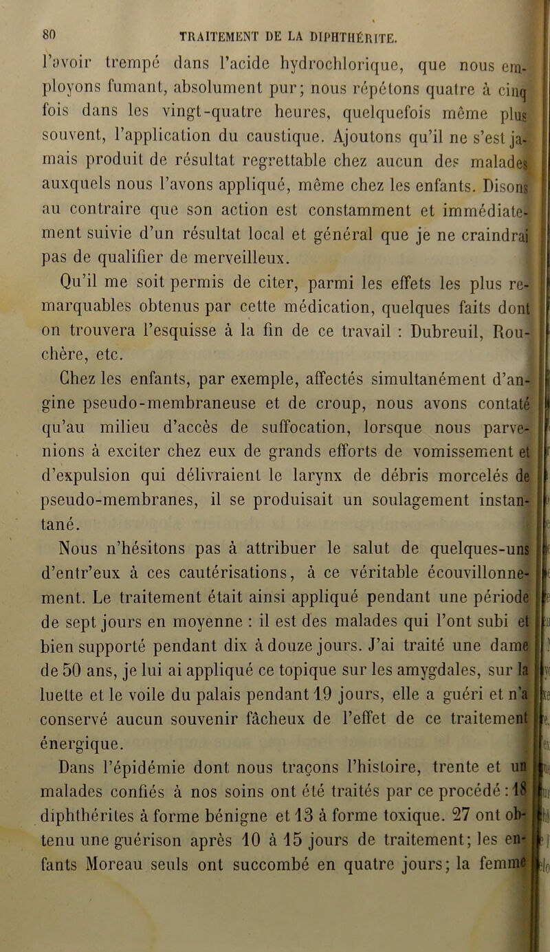 l’avoir trempé dans l’acide hydrochlorique, que nous em- ployons fumant, absolument pur; nous répétons quatre à cinq fois dans les vingt-quatre heures, quelquefois môme plus souvent, l’application du caustique. Ajoutons qu’il ne s’est ja- mais produit de résultat regrettable chez aucun des malades auxquels nous l’avons appliqué, même chez les enfants. Disons au contraire que son action est constamment et immédiate- ment suivie d’un résultat local et général que je ne craindrai pas de qualifier de merveilleux. Qu’il me soit permis de citer, parmi les effets les plus re- marquables obtenus par cette médication, quelques faits dont on trouvera l’esquisse à la fin de ce travail : Dubreuil, Rou- chère, etc. Chez les enfants, par exemple, affectés simultanément d’an- gine pseudo-membraneuse et de croup, nous avons contaté qu’au milieu d’accès de suffocation, lorsque nous parve- nions à exciter chez eux de grands efforts de vomissement et d’expulsion qui délivraient le larynx de débris morcelés de pseudo-membranes, il se produisait un soulagement instan- tané. Nous n’hésitons pas à attribuer le salut de quelques-uns d’entr’eux à ces cautérisations, à ce véritable écouvillonne- ment. Le traitement était ainsi appliqué pendant une période de sept jours en moyenne : il est des malades qui l’ont subi et bien supporté pendant dix à douze jours. J’ai traité une dame de 50 ans, je lui ai appliqué ce topique sur les amygdales, sur la luette et le voile du palais pendant 19 jours, elle a guéri et n’a conservé aucun souvenir fâcheux de l’effet de ce traitement énergique. Dans l’épidémie dont nous traçons l’histoire, trente et un malades confiés à nos soins ont été traités par ce procédé: 18 diphthérites à forme bénigne et 13 à forme toxique. 27 ont ob- tenu une guérison après 10 à 15 jours de traitement; les en- fants Moreau seuls ont succombé en quatre jours; la femme i ' < ■ ! '• Vf l '