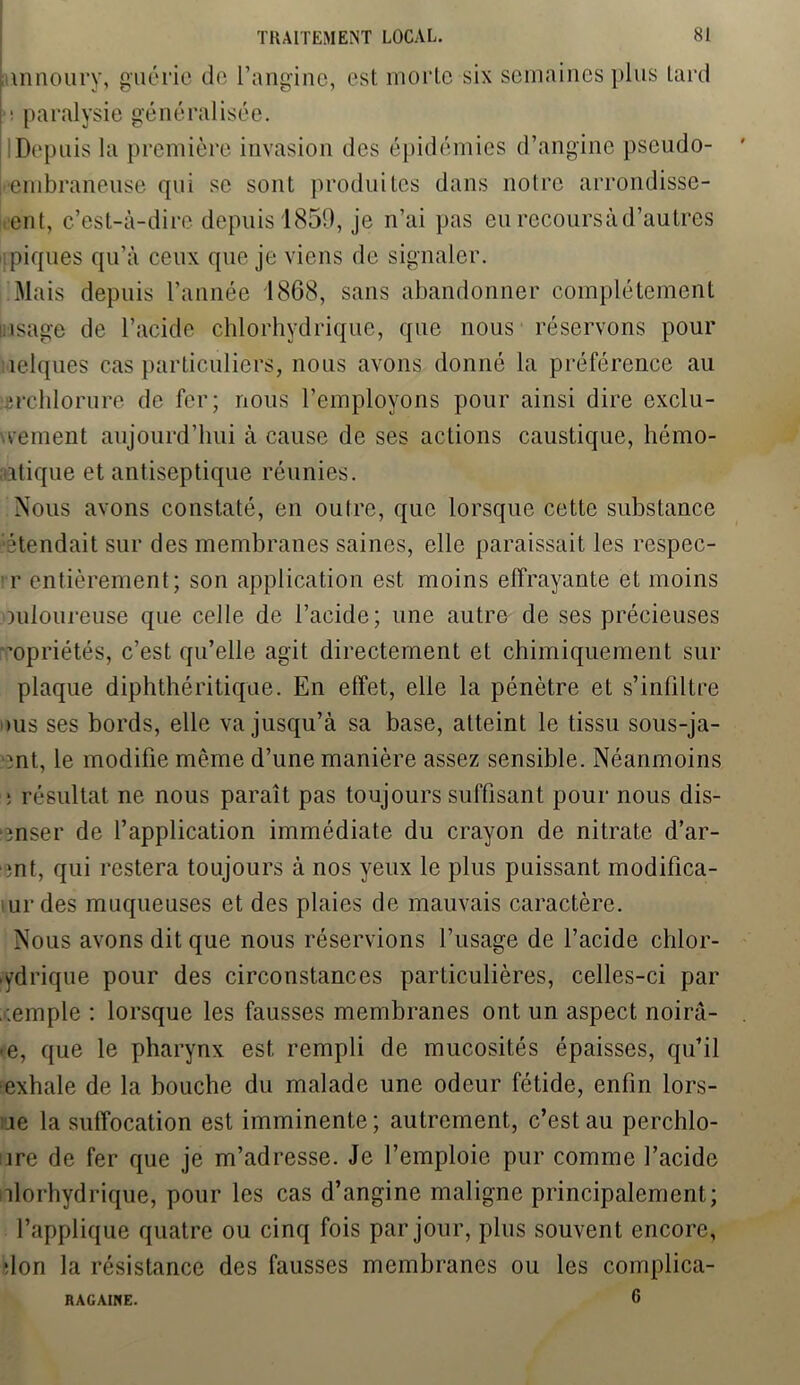 innoury, guérie de l’angine, est morte six semaines plus lard • paralysie généralisée. I Depuis la première invasion des épidémies d’angine pscudo- embraneuse qui se sont produites dans notre arrondisse- ment, c’est-à-dire depuis 1859, je n’ai pas eu retours à d’autres piques qu’à ceux que je viens de signaler. Mais depuis l’année 1868, sans abandonner complètement isage de l’acide chlorhydrique, que nous réservons pour îelques cas particuliers, nous avons donné la préférence au -îrchlorure de fer; nous l’employons pour ainsi dire cxclu- vement aujourd’hui à cause de ses actions caustique, hémo- aatique et antiseptique réunies. Nous avons constaté, en outre, que lorsque cette substance étendait sur des membranes saines, elle paraissait les respec- r entièrement; son application est moins effrayante et moins mloureuse que celle de l’acide; une autre de ses précieuses ’opriétés, c’est qu’elle agit directement et chimiquement sur plaque diphthéritique. En effet, elle la pénètre et s’infiltre dus ses bords, elle va jusqu’à sa base, atteint le tissu sous-ja- ent, le modifie même d’une manière assez sensible. Néanmoins : résultat ne nous paraît pas toujours suffisant pour nous dis- 'înser de l’application immédiate du crayon de nitrate d’ar- ;nt, qui restera toujours à nos yeux le plus puissant modifica- urdes muqueuses et des plaies de mauvais caractère. Nous avons dit que nous réservions l’usage de l’acide chlor- hydrique pour des circonstances particulières, celles-ci par ,;emple : lorsque les fausses membranes ont un aspect noirà- • e, que le pharynx est rempli de mucosités épaisses, qu’il exhale de la bouche du malade une odeur fétide, enfin lors- le la suffocation est imminente; autrement, c’est au perchlo- ire de fer que je m’adresse. Je l’emploie pur comme l’acide nlorhydrique, pour les cas d’angine maligne principalement; l’applique quatre ou cinq fois par jour, plus souvent encore, don la résistance des fausses membranes ou les complica- 6 RAGAINE.