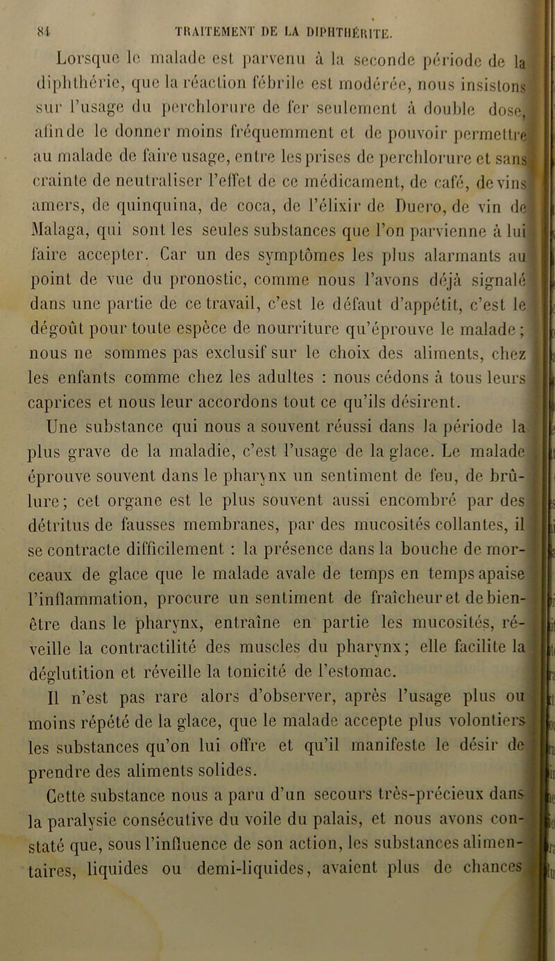 Lorsque le malade est parvenu à la seconde période de la diphthérie, que la réaction fébrile est modérée, nous insistons sur l’usage du perchlorure de fer seulement à double dose] afin de le donner moins fréquemment et de pouvoir permettre au malade de faire usage, entre les prises de perchlorure et sans! crainte de neutraliser l’effet de ce médicament, de café, devins* amers, de quinquina, de coca, de l’élixir de Duero, de vin de Malaga, qui sont les seules substances que l’on parvienne à lui faire accepter. Car un des symptômes les plus alarmants au point de vue du pronostic, comme nous l’avons déjà signalé dans une partie de ce travail, c’est le défaut d’appétit, c’est le dégoût pour toute espèce de nourriture qu’éprouve le malade; nous ne sommes pas exclusif sur le choix des aliments, chez les enfants comme chez les adultes : nous cédons à tous leurs caprices et nous leur accordons tout ce qu’ils désirent. Une substance qui nous a souvent réussi dans la période la plus grave de la maladie, c’est l’usage de la glace. Le malade éprouve souvent dans le phannx un sentiment de feu, de brû- lure; cet organe est le plus souvent aussi encombré par des détritus de fausses membranes, par des mucosités collantes, il se contracte difficilement : la présence dans la bouche de mor- ceaux de glace que le malade avale de temps en temps apaise l’inflammation, procure un sentiment de fraîcheur et de bien- être dans le pharynx, entraîne en partie les mucosités, ré- veille la contractilité des muscles du pharynx; elle facilite la déglutition et réveille la tonicité de l’estomac. Il n’est pas rare alors d’observer, après l’usage plus ou moins répété de la glace, que le malade accepte plus volontiers les substances qu’on lui offre et qu’il manifeste le désir de prendre des aliments solides. Cette substance nous a paru d’un secours très-précieux dans 1 la paralysie consécutive du voile du palais, et nous avons con- staté que, sous l’influence de son action, les substances alimen- taires, liquides ou demi-liquides, avaient plus de chances i! It