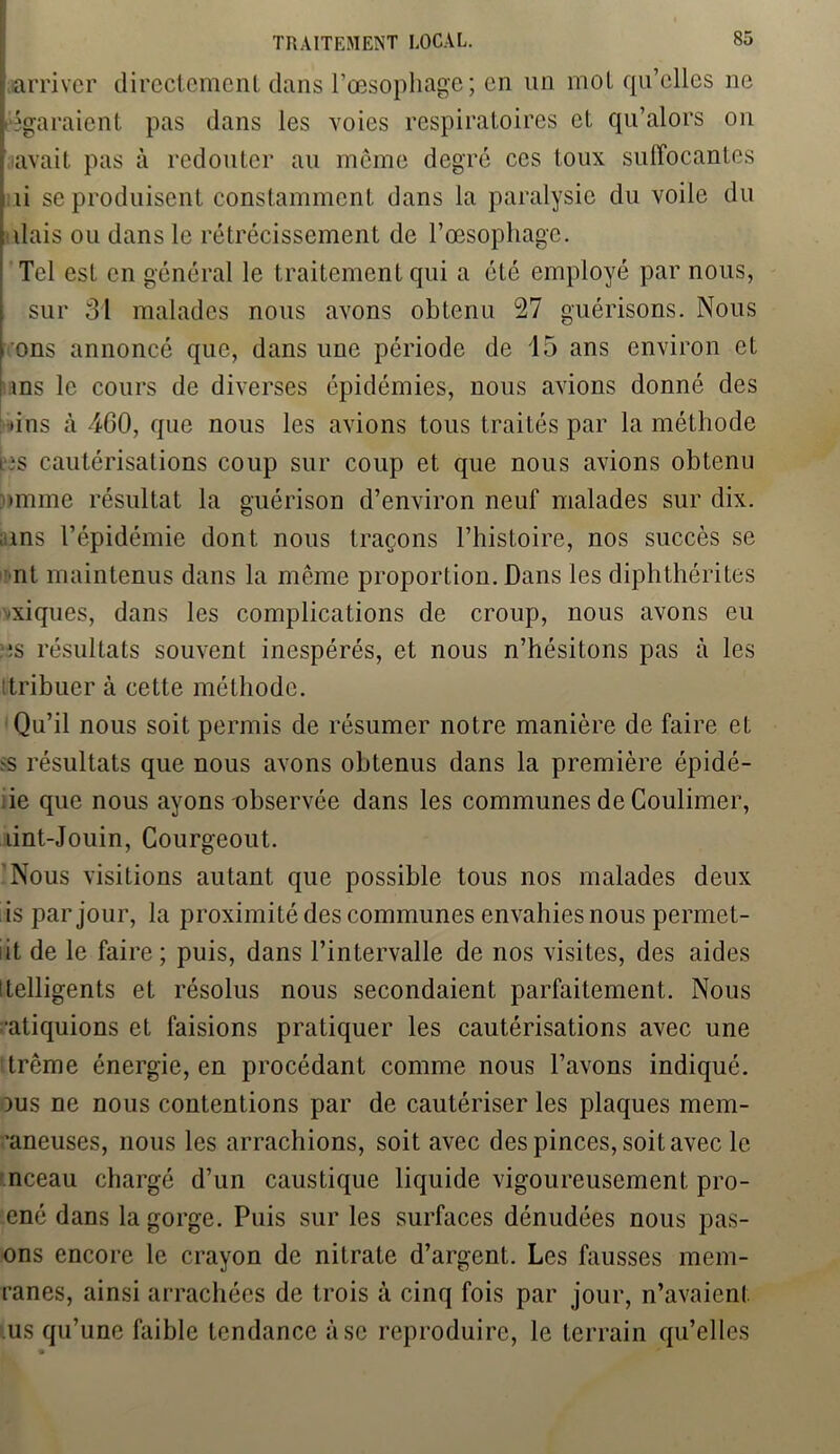 l'arriver directement dans l’œsopliage; en un mol qu’elles ne [égaraient pas dans les voies respiratoires et qu’alors on [ avait pas à redouter au même degré ces toux suffocantes i ti se produisent constamment dans la paralysie du voile du | liais ou dans le rétrécissement de l’œsophage. Tel est en général le traitement qui a été employé par nous, sur 31 malades nous avons obtenu 27 guérisons. Nous [ ons annoncé que, dans une période de 15 ans environ et ! ins le cours de diverses épidémies, nous avions donné des •ins à 4G0, que nous les avions tous traités par la méthode • -s cautérisations coup sur coup et que nous avions obtenu •mine résultat la guérison d’environ neuf malades sur dix. ans l’épidémie dont nous traçons l’histoire, nos succès se nt maintenus dans la même proportion. Dans les diplithérites •xiques, dans les complications de croup, nous avons eu îis résultats souvent inespérés, et nous n’hésitons pas à les itribuer à cette méthode. Qu’il nous soit permis de résumer notre manière de faire et >s résultats que nous avons obtenus dans la première épidé- ie que nous ayons observée dans les communes de Coulimer, lint-Jouin, Courgeout. Nous visitions autant que possible tous nos malades deux ls par jour, la proximité des communes envahiesnous permet- iit de le faire; puis, dans l’intervalle de nos visites, des aides itelligents et résolus nous secondaient parfaitement. Nous •atiquions et faisions pratiquer les cautérisations avec une trême énergie, en procédant comme nous l’avons indiqué. dus ne nous contentions par de cautériser les plaques mem- ■aneuses, nous les arrachions, soit avec des pinces, soit avec le nceau chargé d’un caustique liquide vigoureusement pro- ené dans la gorge. Puis sur les surfaces dénudées nous pas- ons encore le crayon de nitrate d’argent. Les fausses mem- ranes, ainsi arrachées de trois à cinq fois par jour, n’avaient us qu’une faible tendance à se reproduire, le terrain qu’elles