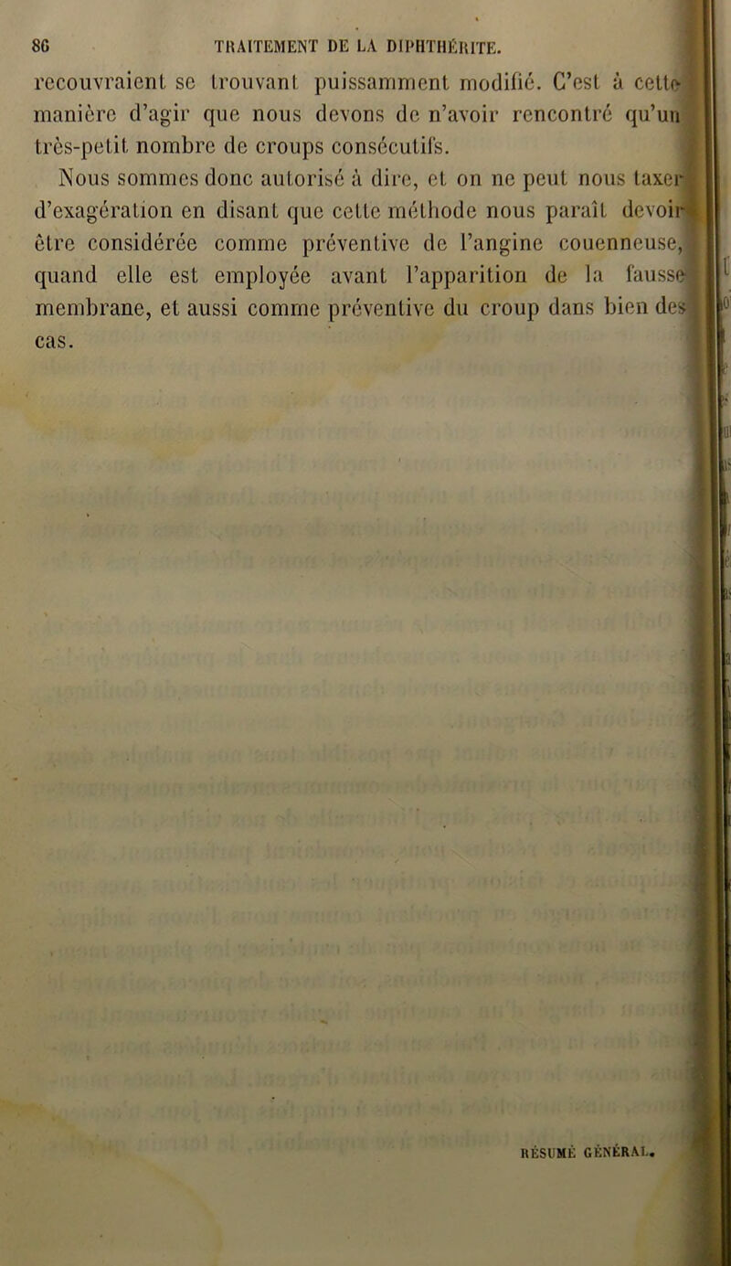 recouvraient se trouvant puissamment modifié. C’est à cette manière d’agir que nous devons de n’avoir rencontré qu’un très-petit nombre de croups consécutifs. Nous sommes donc autorisé à dire, et on ne peut nous taxer d’exagération en disant que cette méthode nous paraît devoi être considérée comme préventive de l’angine couenncuse, quand elle est employée avant l’apparition de la fauss membrane, et aussi comme préventive du croup dans bien des cas. RÉSUMÉ GÉNÉRAI..