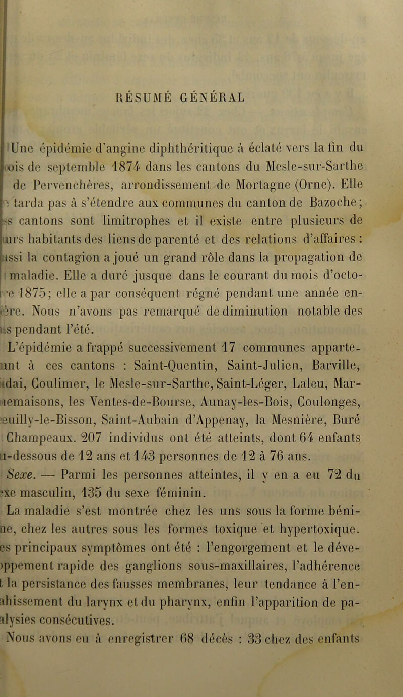 'Une épidémie d'angine diphthérilique à éclaté vers la lin du ois de septemble 1874 dans les cantons du Mesle-sur-Sarthe de Pervenchères, arrondissement de Mortagne (Orne). Elle ! tarda pas à s’étendre aux communes du canton de Bazoche; s cantons sont limitrophes et il existe entre plusieurs de urs habitants des liens de parenté et des relations d’affaires: issi la contagion a joué un grand rôle dans la propagation de maladie. Elle a duré jusque dans le courant du mois d’octo- i -e 1875; elle a par conséquent régné pendant une année en- tère. Nous n’avons pas remarqué de diminution notable des i-.s pendant l’été. L’épidémie a frappé successivement 17 communes apparte- nu à ces cantons : Saint-Quentin, Saint-Julien, Barville, idai, Coulimer, le Mesle-sur-Sarthe, Saint-Léger, Laleu, Mar- îemaisons, les Ventes-dc-Bourse, Aunay-les-Bois, Coulonges, ‘euilly-le-Bisson, Saint-Aubain d’Appenay, la Mesnière, Buré Champeaux. 207 individus ont été atteints, dont 64 enfants u-dessous de 12 ans et 143 personnes de 12 à 76 ans. Sexe. — Parmi les personnes atteintes, il y en a eu 72 du *xe masculin, 135 du sexe féminin. La maladie s’est montrée chez les uns sous la forme béni- ne, chez les autres sous les formes toxique et hypertoxique. es principaux symptômes ont été : l’engorgement et le déve- )ppement rapide des ganglions sous-maxillaires, l’adhérence t la persistance des fausses membranes, leur tendance à l’en- ahissement du larynx et du pharynx, enfin l’apparition de pa- alysies consécutives. Nous avons eu à enregistrer 68 décès : 33 chez des enfants