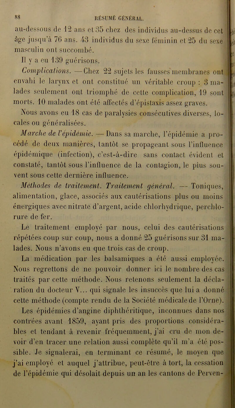 au-dessous de 12 ans et 35 chez des individus au-dessus de cet masculin ont succombé. Il y a eu 139 guérisons. Complications. —Chez 22 sujets les fausses membranes ont envahi le larynx et ont constitué un véritable croup: 3 ma- lades seulement ont triomphé de cette complication, 19 sont morts. 10 malades ont été affectés d’épistaxis assez graves. Nous avons eu 18 cas de paralysies consécutives diverses, lo- cales ou généralisées. Marche de Vépidémie. —Dans sa marche, l’épidémie a pro- cédé de deux manières, tantôt se propageant sous l’influence épidémique (infection), c’est-à-dire sans contact évident et constaté, tantôt sous l’influence de la contagion, le plus sou- vent sous cette dernière influence. Méthodes de traitement. Traitement général. — Toniques, alimentation, glace, associés aux cautérisations plus ou moins énergiques avec nitrate d’argent, acide chlorhydrique, perchlo- rure de fer. Le traitement employé par nous, celui des cautérisations répétées coup sur coup, nous a donné 25 guérisons sur 31 ma- lades. Nous n’avons eu que trois cas de croup. La médication par les balsamiques a été aussi employée. Nous regrettons de ne pouvoir donner ici le nombre des cas traités par celte méthode. Nous retenons seulement la décla- ration du docteur Y... qui signale les insuccès que lui a donné cette méthode (compte rendu de la Société médicale de l’Orne). Les épidémies d’angine diphthéritique, inconnues dans nos contrées avant 1859, ayant pris des proportions considéra- bles et tendant à revenir fréquemment, j’ai cru de mon de- voir d’en tracer une relation aussi complète qu’il m’a été pos- sible. Je signalerai, en terminant ce résumé, le moyen que j’ai employé et auquel j’attribue, peut-être à tort, la cessation de l’épidémie qui désolait depuis un an les cantons de Perven-