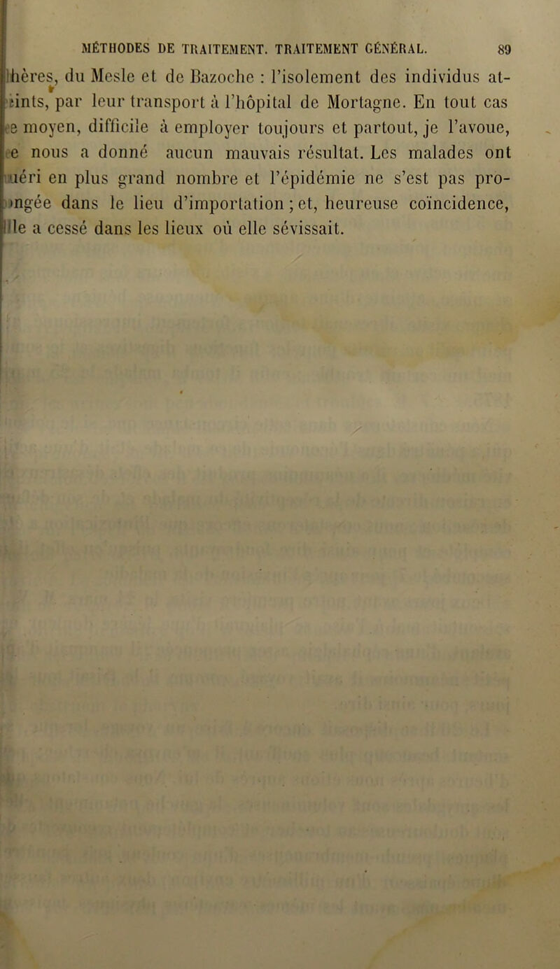 hères, du Mesle et de Bazoche : l’isolement des individus at- f sints, par leur transport à l’hôpital de Mortagne. En tout cas e moyen, diflicile à employer toujours et partout, je l’avoue, e nous a donné aucun mauvais résultat. Les malades ont uéri en plus grand nombre et l’épidémie ne s’est pas pro- •ngée dans le lieu d’importation ; et, heureuse coïncidence, l'le a cessé dans les lieux où elle sévissait.