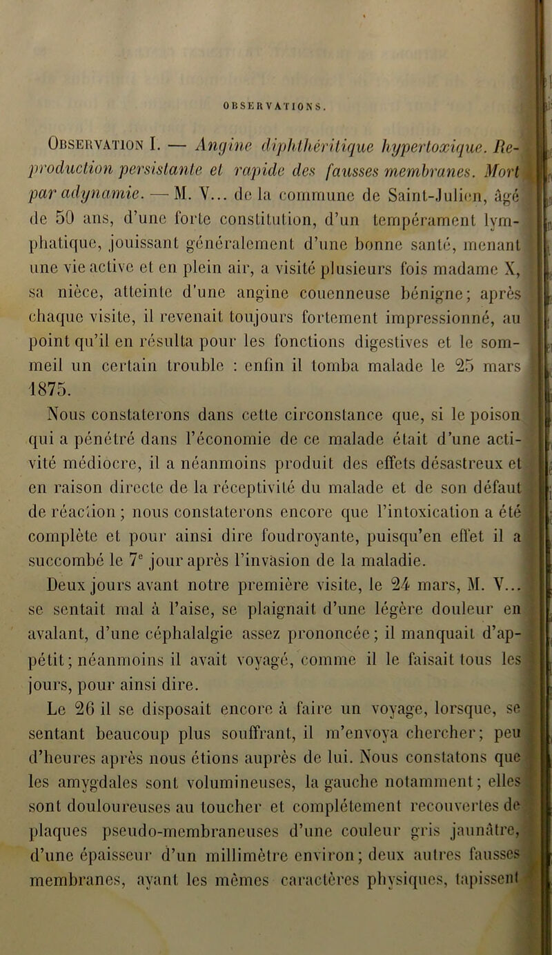 OBSERVATIONS. Observation I. — Angine diphthéritique hyper toxique. Re- production persistante et rapide des fausses membranes. Mort par adynamie. — M. Y... de la commune de Saint-Julien, âgé I de 50 ans, d’une forte constitution, d’un tempérament lym- phatique, jouissant généralement d’une bonne santé, menant une vie active et en plein air, a visité plusieurs fois madame X, : sa nièce, atteinte d’une angine couenneuse bénigne; après ] chaque visite, il revenait toujours fortement impressionné, au point qu’il en résulta pour les fonctions digestives et le som- meil un certain trouble : enfin il tomba malade le 25 mars 1 1875. Nous constaterons dans cette circonstance que, si le poison qui a pénétré dans l’économie de ce malade était d’une acti- vité médiocre, il a néanmoins produit des effets désastreux et en raison directe de la réceptivité du malade et de son défaut de réaction ; nous constaterons encore que l’intoxication a été complète et pour ainsi dire foudroyante, puisqu’en effet il a succombé le 7e jour après l’invasion de la maladie. Deux jours avant notre première visite, le 24 mars, M. Y... se sentait mal à l’aise, se plaignait d’une légère douleur en avalant, d’une céphalalgie assez prononcée; il manquait d’ap- pétit ; néanmoins il avait voyagé, comme il le faisait tous les jours, pour ainsi dire. Le 26 il se disposait encore à faire un voyage, lorsque, se sentant beaucoup plus souffrant, il m’envoya chercher; peu d’heures après nous étions auprès de lui. Nous constatons que les amygdales sont volumineuses, la gauche notamment; elles sont douloureuses au toucher et complètement recouvertes de plaques pseudo-membraneuses d’une couleur gris jaunâtre, d’une épaisseur d’un millimètre environ; deux autres fausses membranes, ayant les mêmes caractères physiques, tapissent