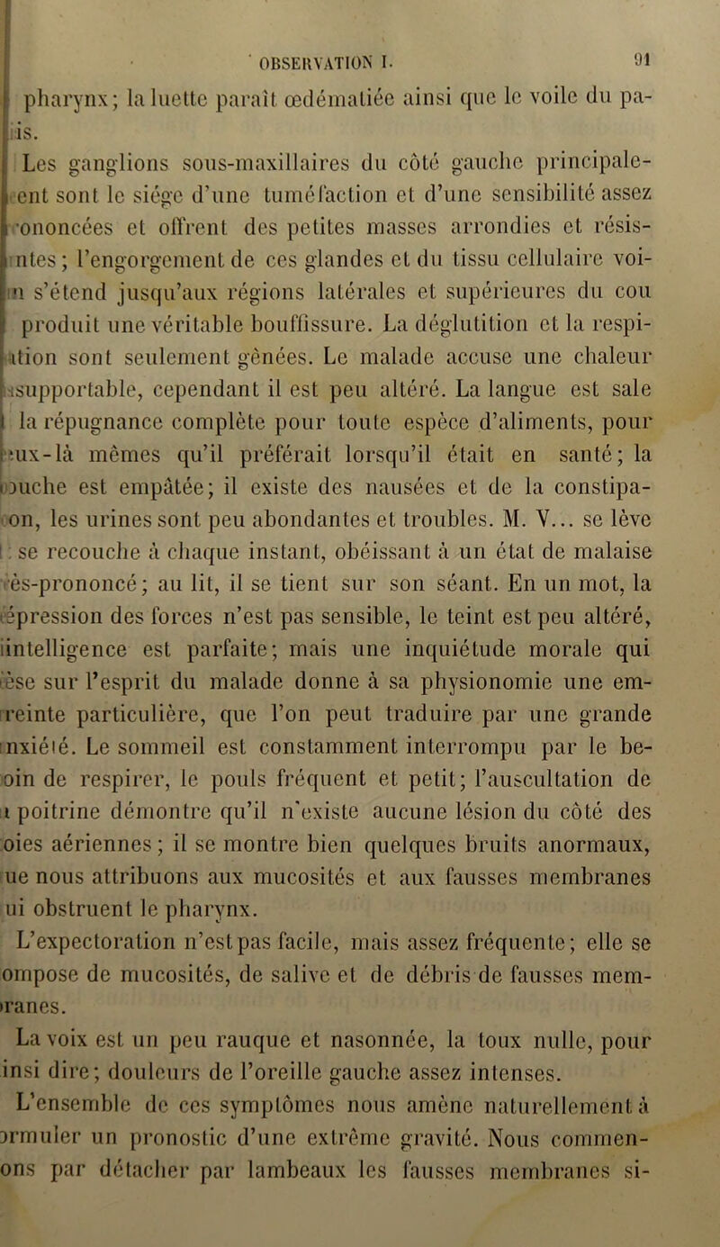 pharynx; la luette paraît œdématiée ainsi que le voile du pa- is. i Les ganglions sous-maxillaires du côté gauche principale- f ent sont le siège d’une tuméfaction et d’une sensibilité assez •ononcées et offrent des petites masses arrondies et résis- i ntes; l’engorgement de ces glandes et du tissu cellulaire voi- n s’étend jusqu’aux régions latérales et supérieures du cou produit une véritable bouffissure. La déglutition et la respi- ition sont seulement gênées. Le malade accuse une chaleur «^supportable, cependant il est peu altéré. La langue est sale la répugnance complète pour toute espèce d’aliments, pour mx-là memes qu’il préférait lorsqu’il était en santé; la louche est empâtée; il existe des nausées et de la constipa- on, les urines sont peu abondantes et troubles. M. V... se lève se recouche à chaque instant, obéissant à un état de malaise vès-prononcé; au lit, il se tient sur son séant. En un mot, la répression des forces n’est pas sensible, le teint est peu altéré, (intelligence est parfaite; mais une inquiétude morale qui ièse sur l’esprit du malade donne à sa physionomie une em- reinte particulière, que l’on peut traduire par une grande mxiéié. Le sommeil est constamment interrompu par le be- oin de respirer, le pouls fréquent et petit; l’auscultation de t poitrine démontre qu’il n'existe aucune lésion du côté des oies aériennes ; il se montre bien quelques bruits anormaux, ue nous attribuons aux mucosités et aux fausses membranes ui obstruent le pharynx. L’expectoration n’est pas facile, mais assez fréquente; elle se ompose de mucosités, de salive et de débris de fausses mem- >ranes. La voix est un peu rauque et nasonnée, la toux nulle, pour insi dire; douleurs de l’oreille gauche assez intenses. L’ensemble de ces symptômes nous amène naturellement à Drmuler un pronostic d’une extrême gravité. Nous conimen- ons par détacher par lambeaux les fausses membranes si-