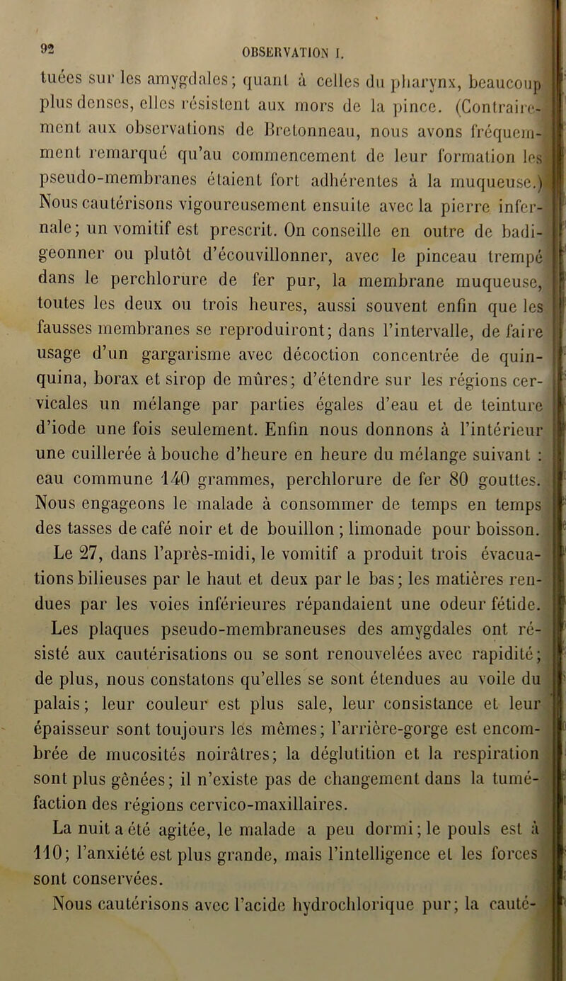 tuées sur les amygdales; quant à celles du pharynx, beaucoup plus denses, elles résistent aux mors de la pince. (Contraire- ment aux observations de Bretonneau, nous avons fréquem- ment remarqué qu’au commencement de leur formation les pseudo-membranes étaient fort adhérentes à la muqueuse.) Nous cautérisons vigoureusement ensuite avec la pierre infer- nale; un vomitif est prescrit. On conseille en outre de badi- geonner ou plutôt d’écouvillonner, avec le pinceau trempé dans le perchlorure de fer pur, la membrane muqueuse, toutes les deux ou trois heures, aussi souvent enfin que les fausses membranes se reproduiront; dans l’intervalle, de faire usage d’un gargarisme avec décoction concentrée de quin- quina, borax et sirop de mûres; d’étendre sur les régions cer- vicales un mélange par parties égales d’eau et de teinture d’iode une fois seulement. Enfin nous donnons à l’intérieur une cuillerée à bouche d’heure en heure du mélange suivant : eau commune 140 grammes, perchlorure de fer 80 gouttes. Nous engageons le malade à consommer de temps en temps des tasses de café noir et de bouillon ; limonade pour boisson. Le 27, dans l’après-midi, le vomitif a produit trois évacua- tions bilieuses par le haut et deux par le bas; les matières ren- dues par les voies inférieures répandaient une odeur fétide. Les plaques pseudo-membraneuses des amygdales ont ré- sisté aux cautérisations ou se sont renouvelées avec rapidité; de plus, nous constatons qu’elles se sont étendues au voile du palais; leur couleur est plus sale, leur consistance et leur épaisseur sont toujours les mêmes; l’arrière-gorge est encom- brée de mucosités noirâtres; la déglutition et la respiration sont plus gênées; il n’existe pas de changement dans la tumé- faction des régions cervico-maxillaires. La nuit a été agitée, le malade a peu dormi ; le pouls est à 110; l’anxiété est plus grande, mais l’intelligence et les forces sont conservées. Nous cautérisons avec l’acide hydrochlorique pur; la cauté- 1 :