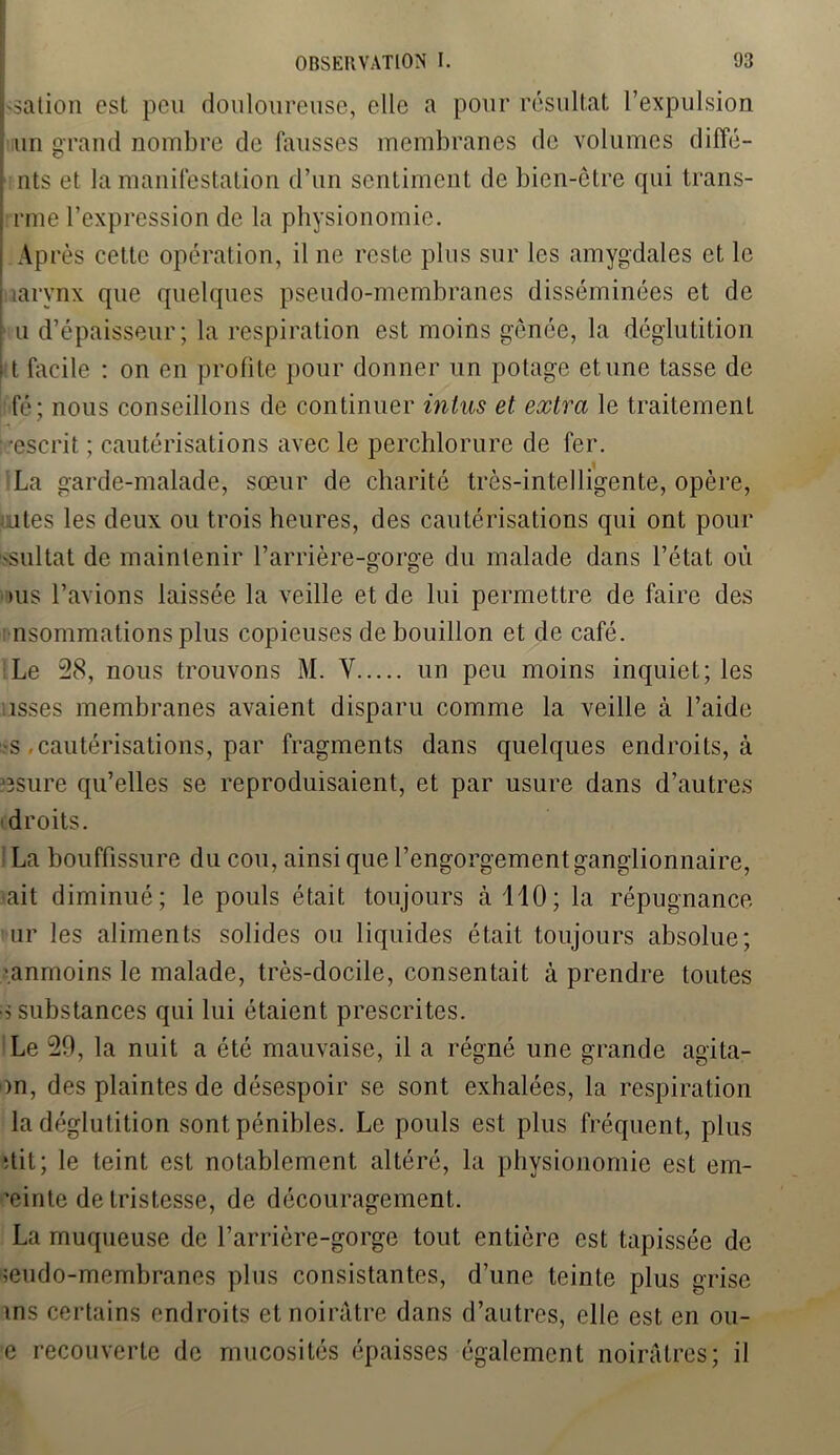 Uation est peu douloureuse, elle a pour résultat l’expulsion i un grand nombre de fausses membranes de volumes diffé- nts et la manifestation d’un sentiment de bien-être qui trans- i rme l’expression de la physionomie. < Après cette opération, il ne reste plus sur les amygdales et le larynx que quelques pseudo-membranes disséminées et de : u d’épaisseur; la respiration est moins gênée, la déglutition 11 facile : on en profite pour donner un potage et une tasse de fé; nous conseillons de continuer intus et extra le traitement ■escrit ; cautérisations avec le perchlorure de fer. La garde-malade, sœur de charité très-intelligente, opère, ates les deux ou trois heures, des cautérisations qui ont pour 'Sultat de maintenir l’arrière-gorge du malade dans l’état où ms l’avions laissée la veille et de lui permettre de faire des nsommations plus copieuses de bouillon et de café. Le 28, nous trouvons M. Y un peu moins inquiet; les isses membranes avaient disparu comme la veille à l’aide ■s .cautérisations, par fragments dans quelques endroits, à J3sure qu’elles se reproduisaient, et par usure dans d’autres droits. La bouffissure du cou, ainsi que l’engorgementganglionnaire, ait diminué; le pouls était toujours à 110; la répugnance ur les aliments solides ou liquides était toujours absolue; •anmoins le malade, très-docile, consentait à prendre toutes s substances qui lui étaient prescrites. Le 29, la nuit a été mauvaise, il a régné une grande agila- m, des plaintes de désespoir se sont exhalées, la respiration la déglutition sont pénibles. Le pouls est plus fréquent, plus Ait; le teint est notablement altéré, la physionomie est em- ’einte de tristesse, de découragement. La muqueuse de l’arrière-gorge tout entière est tapissée de seudo-membranes plus consistantes, d’une teinte plus grise ins certains endroits et noirâtre dans d’autres, elle est en ou- e recouverte de mucosités épaisses également noirâtres; il