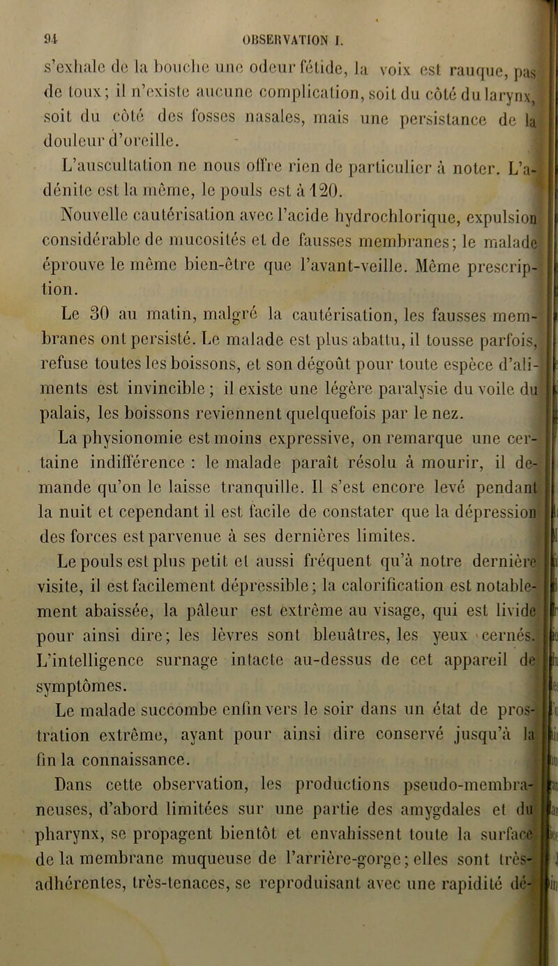 s’exhale de la bouche une odeur fétide, la voix est rauque, pas de toux; il n’existe aucune complication, soit du côté du larynx, j soit du côté des fosses nasales, mais une persistance de lu douleur d’oreille. L’auscultation ne nous offre rien de particulier à noter. L’a-, déni le est la môme, le pouls est à 120. Nouvelle cautérisation avec l’acide hydrochlorique, expulsion considérable de mucosités et de fausses membranes; le malade éprouve le même bien-être que l’avant-veille. Même prescrip- tion. Le 30 au malin, malgré la cautérisation, les fausses mem- branes ont persisté. Le malade est plus abattu, il tousse parfois, refuse toutes les boissons, et son dégoût pour toute espèce d’ali- ments est invincible; il existe une légère paralysie du voile du palais, les boissons reviennent quelquefois par le nez. La physionomie est moins expressive, on remarque une cer- taine indifférence : le malade paraît résolu à mourir, il de- mande qu’on le laisse tranquille. Il s’est encore levé pendant la nuit et cependant il est facile de constater que la dépression des forces est parvenue à ses dernières limites. Le pouls est plus petit et aussi fréquent qu’à notre dernière visite, il est facilement dépressible; la calorification est notable- ment abaissée, la pâleur est extrême au visage, qui est livide pour ainsi dire; les lèvres sont bleuâtres, les yeux cernés. L’intelligence surnage intacte au-dessus de cet appareil de symptômes. Le malade succombe enfin vers le soir dans un état de pros- tration extrême, ayant pour ainsi dire conservé jusqu’à la fin la connaissance. Dans cette observation, les productions pseudo-membra- neuses, d’abord limitées sur une partie des amygdales et du pharynx, se propagent bientôt et envahissent toute la surface de la membrane muqueuse de l’arrière-gorge ; elles sont très- adhérentes, très-tenaces, se reproduisant avec une rapidité dé- Kin ïi ai