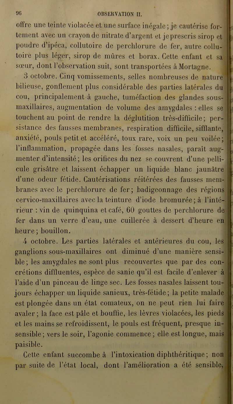 olï'rc une leinle violacée et une surface inégale ; je cautérise for- tement avec un crayon de nitrate d’argent et je prescris sirop et poudre d’ipéca, collutoire de perchlorure de fer, autre collu- toire plus léger, sirop de mûres et borax. Cette enfant et sa sœur, dont l’observation suit, sont transportées àMortagne. 3 octobre. Cinq vomissements, selles nombreuses de nature bilieuse, gonflement plus considérable des parties latérales du cou, principalement à gauche, tuméfaction des glandes sous- maxillaires, augmentation de volume des amygdales : elles se touchent au point de rendre la déglutition très-difficile; per- sistance des fausses membranes, respiration difficile, sifflante, anxiété, pouls petit et accéléré, toux rare, voix un peu voilée; l’inflammation, propagée dans les fosses nasales, paraît aug- menter d’intensité ; les orifices du nez se couvrent d’une pelli- cule grisâtre et laissent échapper un liquide blanc jaunâtre d’une odeur fétide. Cautérisations réitérées des fausses mem- branes avec le perchlorure de fer; badigeonnage des régions cervico-maxillaires avec la teinture d’iode bromurée;à l’inté- rieur : vin de quinquina et café, 60 gouttes de perchlorure de fer dans un verre d’eau, une cuillerée à dessert d’heure en heure ; bouillon. 4 octobre. Les parties latérales et antérieures du cou, les ganglions sous-maxillaires ont diminué d’une manière sensi- ble; les amygdales ne sont plus recouvertes que par des con- crétions diffluentes, espèce de sanie qu’il est facile d’enlever à l’aide d’un pinceau de linge sec. Les fosses nasales laissent tou- jours échapper un liquide sanieux, très-fétide; la petite malade est plongée dans un état comateux, on ne peut rien lui faire avaler ; la face est pâle et bouftie, les lèvres violacées, les pieds et les mains se refroidissent, le pouls est fréquent, presque in- sensible; vers le soir, l’agonie commence ; elle est longue, mais paisible. Cette enfant succombe à l’intoxication diphthéritique ; non par suite de l’état local, dont l’amélioration a été sensible,