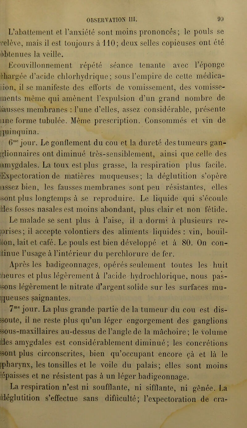 L’abattement et l’anxiété sont moins prononcés; le pouls se ■elève, mais il est toujours à MO; (leux selles copieuses ont été Obtenues la veille. Ecouvillonnement répété séance tenante avec l’éponge chargée d’acide chlorhydrique; sous l’empire de cette nrédica- ion, il se manifeste des elforts de vomissement, des vomisse- ments même qui amènent l’expulsion d’un grand nombre de musses membranes : l’une d’elles, assez considérable, présente me forme tabulée. Même prescription. Consommés et vin de quinquina. 6mejour. Le gonflement du cou et la dureté des tumeurs gan- glionnaires ont diminué très-sensiblement, ainsi que celle des amygdales. La toux est plus grasse, la respiration plus facile. -Expectoration de matières muqueuses; la déglutition s’opère assez bien, les fausses membranes sont peu résistantes, elles sont plus longtemps à se reproduire. Le liquide qui s’écoule des fosses nasales est moins abondant, plus clair et non fétide. Le malade se sent plus à l’aise, il a dormi à plusieurs re- prises; il accepte volontiers des aliments liquides : vin, bouil- on, lait et café. Le pouls est bien développé et à 80. On con- tinue l’usage à l’intérieur du perchlorure de fer. Après les badigeonnages, opérés seulement toutes les huit heures et plus légèrement à l’acide hydrochlorique, nous pas- sons légèrement le nitrate d’argent solide sur les surfaces mu- queuses saignantes. 7me jour. La plus grande partie de la tumeur du cou est dis- soute, il ne reste plus qu’un léger engorgement des ganglions sous-maxillaires au-dessus de l’angle de la mâchoire ; le volume des amygdales est considérablement diminué ; les concrétions sont plus circonscrites, bien qu’occupant encore çà et là le [pharynx, les tonsilles et le voile du palais; elles sont moins '■épaisses et ne résistent pas à un léger badigeonnage. La respiration n’est ni soufflante, ni sifflante, ni gênée. La déglutition s’effectue sans difficulté; l’expectoration de cra-