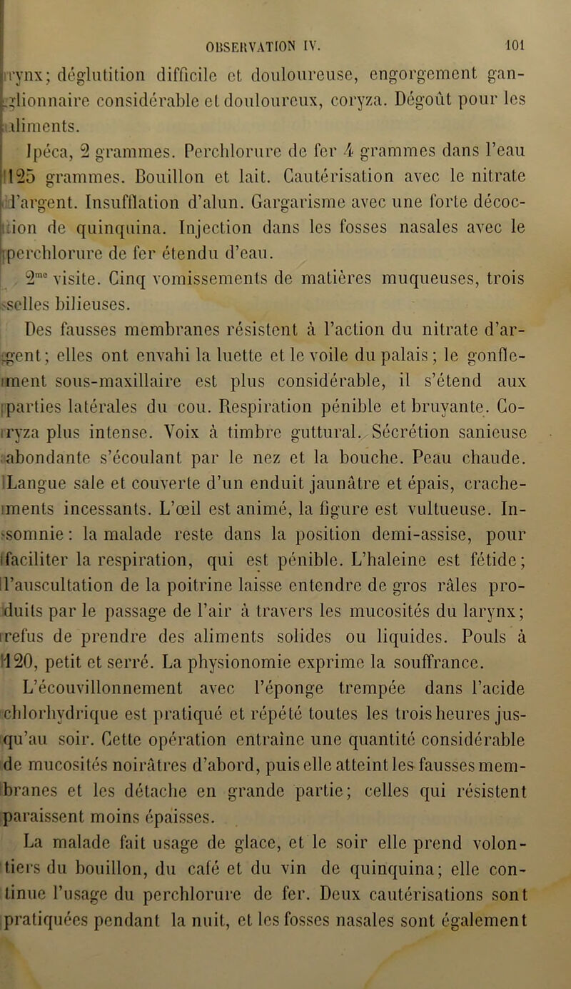 irynx; déglutition difficile et douloureuse, engorgement gan- glionnaire considérable et douloureux, coryza. Dégoût pour les aliments. Ipéca, 2 grammes. Perchlorure de fer \ grammes dans l’eau 125 grammes. Bouillon et lait. Cautérisation avec le nitrate l’argent. Insufflation d’alun. Gargarisme avec une forte décoc- ion de quinquina. Injection dans les fosses nasales avec le Iperchlorure de fer étendu d’eau. 2m0 visite. Cinq vomissements de matières muqueuses, trois selles bilieuses. Des fausses membranes résistent à l’action du nitrate d’ar- gent ; elles ont envahi la luette et le voile du palais ; le gonfle- iment sous-maxillaire est plus considérable, il s’étend aux ; parties latérales du cou. Respiration pénible et bruyante. Co- iryza plus intense. Voix à timbre guttural. Sécrétion sanieuse abondante s’écoulant par le nez et la bouche. Peau chaude. lLangue sale et couverte d’un enduit jaunâtre et épais, crache- iments incessants. L’œil est animé, la figure est vultueuse. In- somnie : la malade reste dans la position demi-assise, pour ifaciliter la respiration, qui est pénible. L’haleine est fétide; d’auscultation de la poitrine laisse entendre de gros râles pro- duits par le passage de l’air à travers les mucosités du larynx; i refus de prendre des aliments solides ou liquides. Pouls à '120, petit et serré. La physionomie exprime la souffrance. L’écouvillonnement avec l’éponge trempée dans l’acide chlorhydrique est pratiqué et répété toutes les trois heures jus- qu’au soir. Cette opération entraîne une quantité considérable de mucosités noirâtres d’abord, puis elle atteint les fausses mem- branes et les détache en grande partie; celles qui résistent paraissent moins épaisses. La malade fait usage de glace, et le soir elle prend volon- tiers du bouillon, du café et du vin de quinquina; elle con- tinue l’usage du perchlorure de fer. Deux cautérisations sont pratiquées pendant la nuit, et les fosses nasales sont également