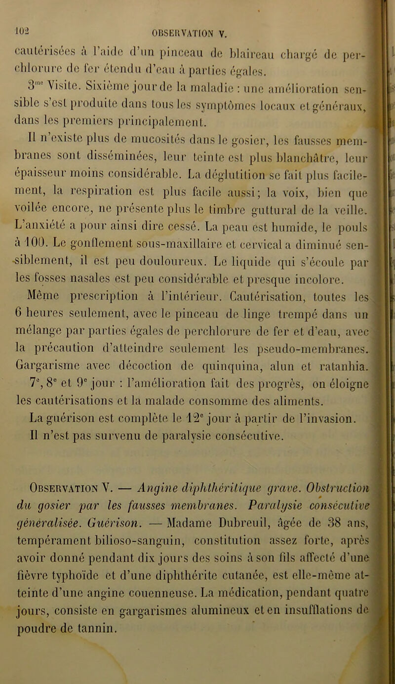 cautérisées a 1 aide d un pinceau de blaireau chargé de per- chlorure de fer étendu d’eau à parties égales. d Visite. Sixième jour de la maladie : une amélioration sen- sible scsl produite dans tous les symptômes locaux et généraux, dans les premiers principalement. Il n existe plus de mucosités dans le gosier, les fausses mem- branes sont disséminées, leur teinte est plus blanchâtre, leur épaisseur moins considérable. La déglutition se fait plus facile- ment, la respiration est plus facile aussi; la voix, bien que voilée encore, 11e présente plus le timbre guttural de la veille. L’anxiété a pour ainsi dire cessé. La peau est humide, le pouls a 100. Le gonflement sous-maxillaire et cervical a diminué sen- siblement, il est peu douloureux. Le liquide qui s’écoule par les fosses nasales est peu considérable et presque incolore. Même prescription à l’intérieur. Cautérisation, toutes les 6 heures seulement, avec le pinceau de linge trempé dans un mélange par parties égales de perchlorure de fer et d’eau, avec la précaution d’atteindre seulement les pseudo-membranes. Gargarisme avec décoction de quinquina, alun et ratanhia. 7e, 8° et 9e jour : l’amélioration fait des progrès, on éloigne les cautérisations et la malade consomme des aliments. La guérison est complète le 15° jour à partir de l’invasion. Il n’est pas survenu de paralysie consécutive. Observation V. — Angine diphthéritique grave. Obstruction * du gosier par les fausses membranes. Paralysie consécutive généralisée. Guérison. — Madame Dubreuil, âgée de 38 ans, tempérament bilioso-sanguin, constitution assez forte, après avoir donné pendant dix jours des soins à son fils affecté d’une fièvre typhoïde et d’une diphthérite cutanée, est elle-même at- teinte d’une angine couenncuse. La médication, pendant quatre jours, consiste en gargarismes alumineux et en insufflations de poudre de tannin.