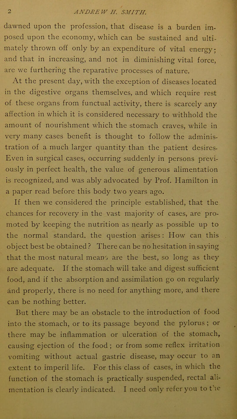 dawned upon the profession, that disease is a burden im- posed upon the economy, which can be sustained and ulti- mately thrown off only by an expenditure of vital energy; and that in increasing, and not in diminishing vital force, are we furthering the reparative processes of nature. At the present day, with the exception of diseases located in the digestive organs themselves, and which require rest of these organs from functual activity, there is scarcely any affection in which it is considered necessary to withhold the amount of nourishment which the stomach craves, while in very many cases benefit is thought to follow the adminis- tration of a much larger quantity than the patient desires- Even in surgical cases, occurring suddenly in persons previ- ously in perfect health, the value of generous alimentation is recognized, and was ably advocated by Prof. Hamilton in a paper read before this body two years ago. If then we considered the principle established, that the chances for recovery in the vast majority of cases, are pro- moted by keeping the nutrition as nearly as possible up to the normal standard, the question arises: Plow can this object best be obtained ? There can be no hesitation in saying that the most natural meano are the best, so long as they are adequate. If the stomach will take and digest sufficient food, and if the absorption and assimilation go on regularly and properly, there is no need for anything more, and there can be nothing better. But there may be an obstacle to the introduction of food into the stomach, or to its passage beyond the pylorus ; or there may be inflammation or ulceration of the stomach, causing ejection of the food ; or from some reflex irritation vomiting without actual gastric disease, may occur to an extent to imperil life. For this class of cases, in which the function of the stomach is practically suspended, rectal ali- mentation is clearly indicated. I need only refer you to t ie