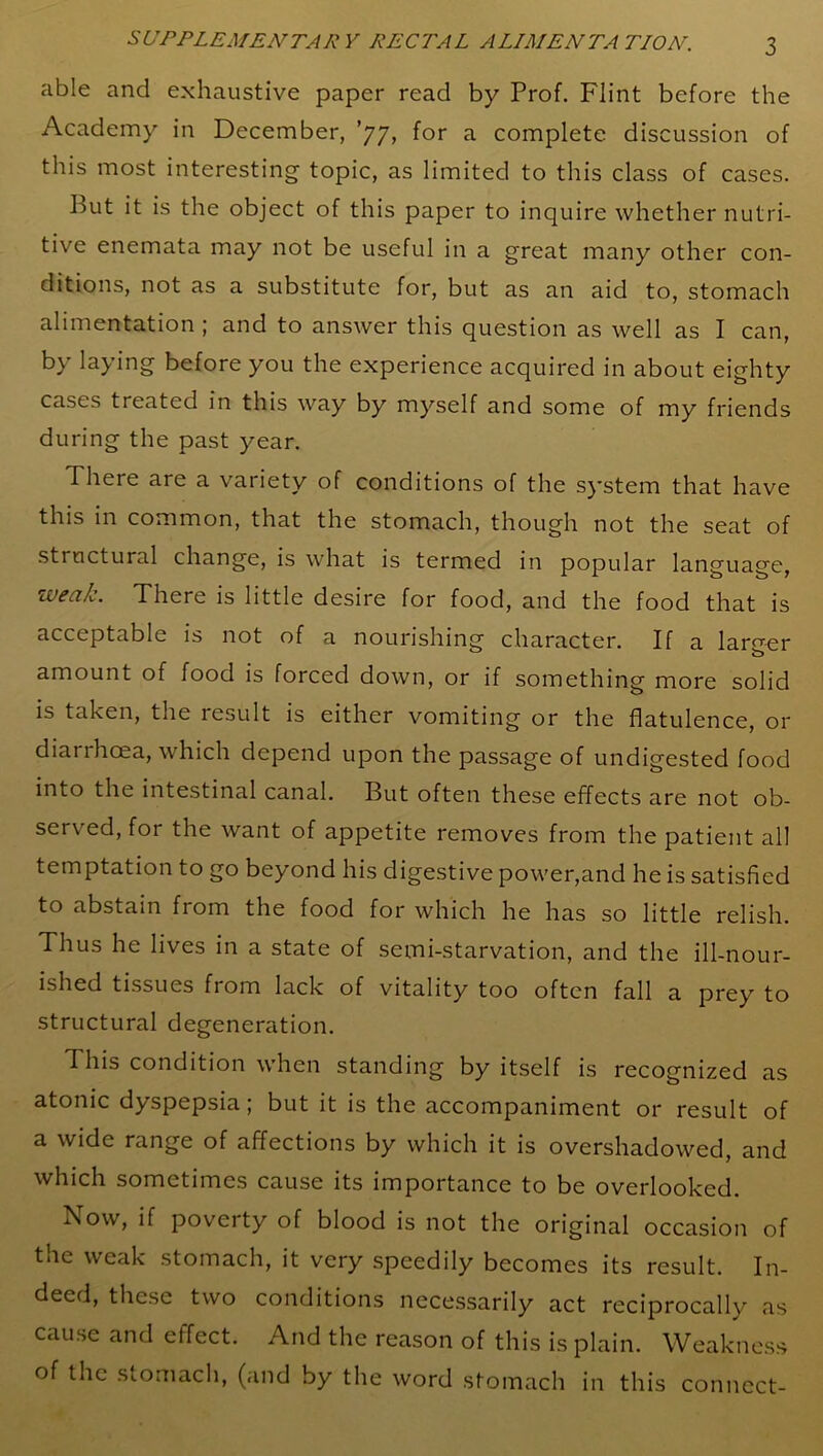 able and exhaustive paper read by Prof. Flint before the Academy in December, ’77, for a complete discussion of this most interesting topic, as limited to this class of cases. hut it is the object of this paper to inquire whether nutri- tive enemata may not be useful in a great many other con- ditions, not as a substitute for, but as an aid to, stomach alimentation ; and to answer this question as well as I can, by laying before you the experience acquired in about eighty cases treated in this way by myself and some of my friends during the past year. There are a variety of conditions of the system that have this in common, that the stomach, though not the seat of structural change, is what is termed in popular language, weak. There is little desire for food, and the food that is acceptable is not of a nourishing character. If a larger amount of food is forced down, or if something more solid is taken, the result is either vomiting or the flatulence, or diarrhoea, which depend upon the passage of undigested food into the intestinal canal. But often these effects are not ob- served, for the want of appetite removes from the patient all temptation to go beyond his digestive power,and he is satisfied to abstain from the food for which he has so little relish. Thus he lives in a state of semi-starvation, and the ill-nour- ished tissues from lack of vitality too often fall a prey to structural degeneration. 1 his condition when standing by itself is recognized as atonic dyspepsia; but it is the accompaniment or result of a wide range of affections by which it is overshadowed, and which sometimes cause its importance to be overlooked. Now, if poverty of blood is not the original occasion of the weak stomach, it very speedily becomes its result. In- deed, these two conditions necessarily act reciprocally as cause and effect. And the reason of this is plain. Weakness of the stomach, (and by the word stomach in this connect-