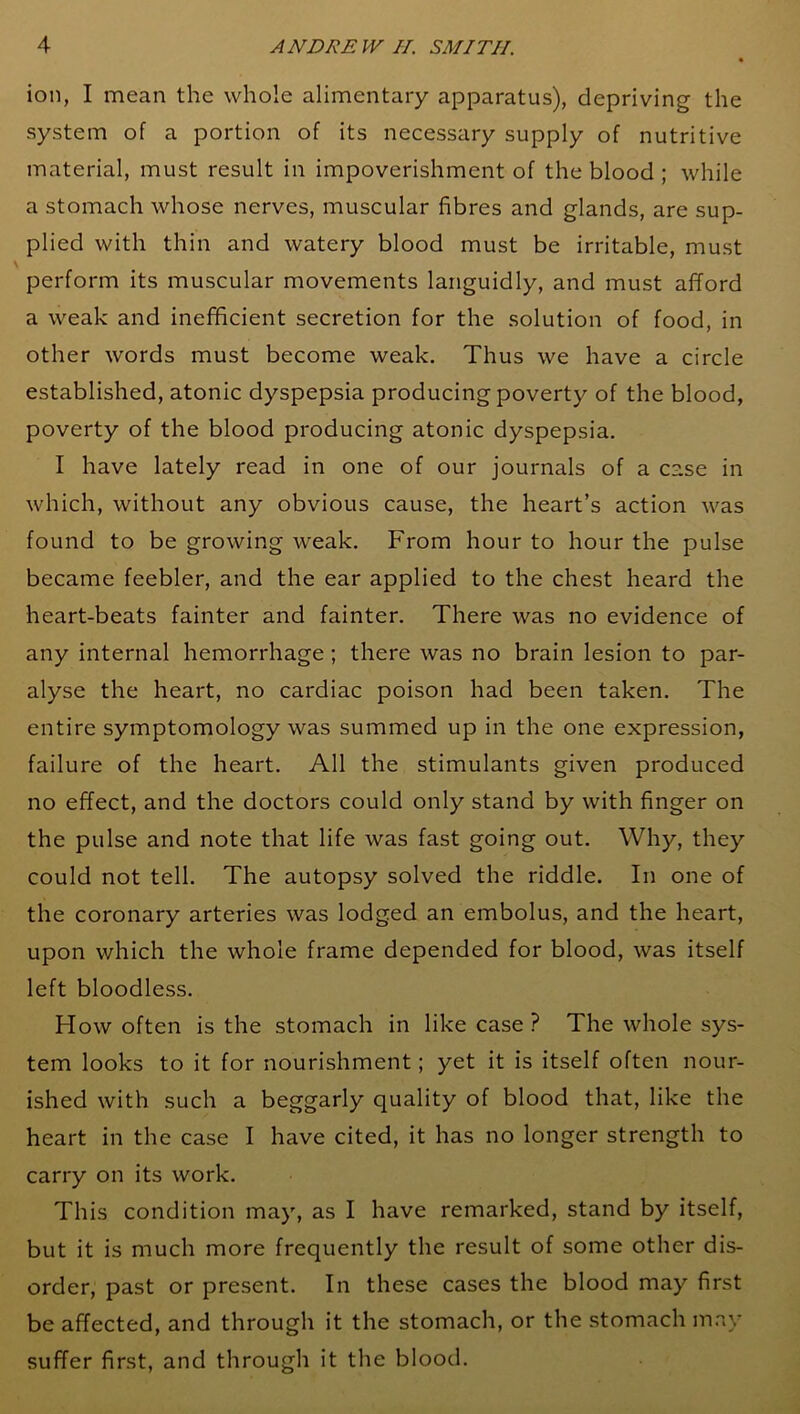 ion, I mean the whole alimentary apparatus), depriving the system of a portion of its necessary supply of nutritive material, must result in impoverishment of the blood ; while a stomach whose nerves, muscular fibres and glands, are sup- plied with thin and watery blood must be irritable, must perform its muscular movements languidly, and must afford a weak and inefficient secretion for the solution of food, in other words must become weak. Thus we have a circle established, atonic dyspepsia producing poverty of the blood, poverty of the blood producing atonic dyspepsia. I have lately read in one of our journals of a case in which, without any obvious cause, the heart’s action was found to be growing weak. From hour to hour the pulse became feebler, and the ear applied to the chest heard the heart-beats fainter and fainter. There was no evidence of any internal hemorrhage ; there was no brain lesion to par- alyse the heart, no cardiac poison had been taken. The entire symptomology was summed up in the one expression, failure of the heart. All the stimulants given produced no effect, and the doctors could only stand by with finger on the pulse and note that life was fast going out. Why, they could not tell. The autopsy solved the riddle. In one of the coronary arteries was lodged an embolus, and the heart, upon which the whole frame depended for blood, was itself left bloodless. How often is the stomach in like case ? The whole sys- tem looks to it for nourishment; yet it is itself often nour- ished with such a beggarly quality of blood that, like the heart in the case I have cited, it has no longer strength to carry on its work. This condition may, as I have remarked, stand by itself, but it is much more frequently the result of some other dis- order, past or present. In these cases the blood may first be affected, and through it the stomach, or the stomach may suffer first, and through it the blood.