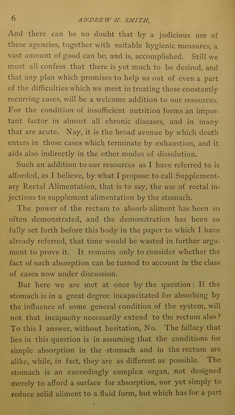 And there can be no doubt that by a judicious use of these agencies, together with suitable hygienic measures, a vast amount of good can be, and is, accomplished. Still we must all confess that there is yet much to be desired, and that any plan which promises to help us out of even a part of the difficulties which we meet in treating these constantly recurring cases, will be a welcome addition to our resources. For the condition of insufficient nutrition forms an impor- tant factor in almost all chronic diseases, and in many that are acute. Nay, it is the broad avenue by which death enters in those cases which terminate by exhaustion, and it aids also indirectly in the other modes of dissolution. Such an addition to our resources as I have referred to is afforded, as I believe, by what I propose to call Supplement- ary Rectal Alimentation, that is to say, the use of rectal in- jections to supplement alimentation by the stomach. The power of the rectum to absorb aliment has been so often demonstrated, and the demonstration has been so fully set forth before this body in the paper to which I have already referred, that time would be wasted in further argu- ment to prove it. It remains only to consider whether the fact of such absorption can be turned to account in the class of cases now under discussion. But here we are met at once by the question: If the stomach is in a great degree incapacitated for absorbing by the influence of some general condition of the system, will not that incapacity necessarily extend to the rectum also ? To this I answer, without hesitation, No. The fallacy that lies in this question is in assuming that the conditions for simple absorption in the stomach and in the rectum are alike, while, in fact, they are as different as possible. 1 he stomach is an exceedingly complex organ, not designed merely to afford a surface for absorption, nor yet simply to reduce solid aliment to a fluid form, but which has for a part
