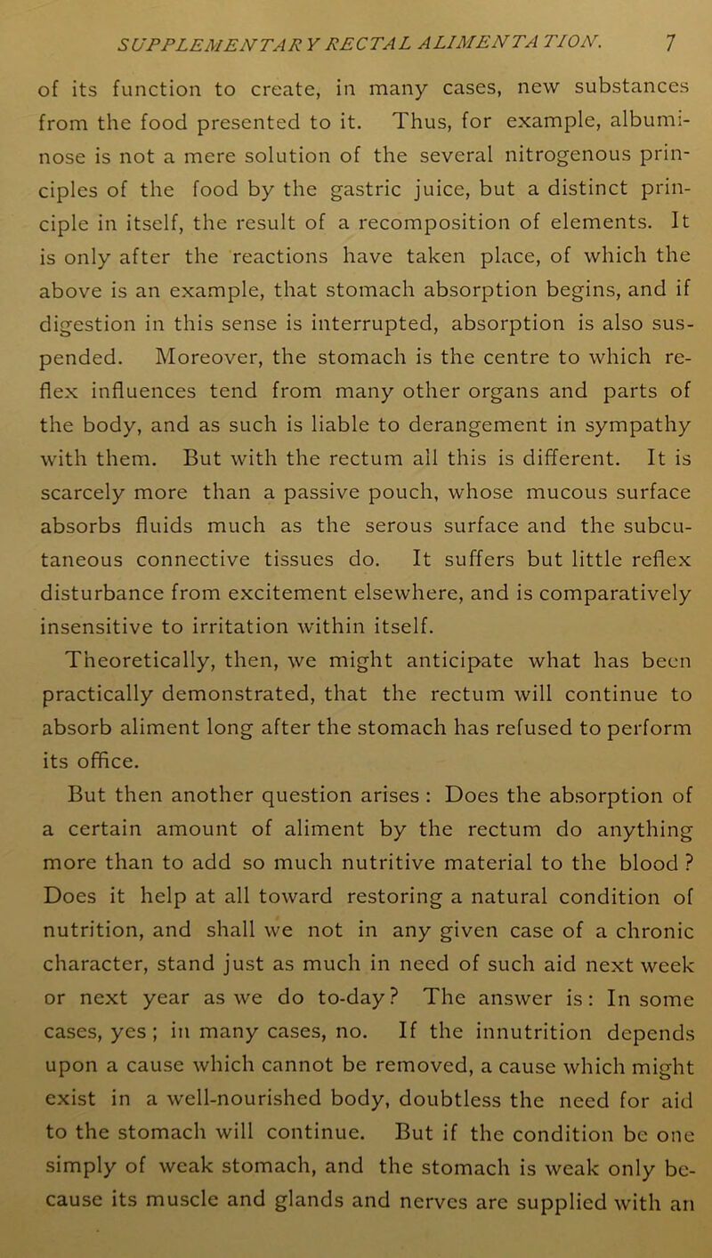 of its function to create, in many cases, new substances from the food presented to it. Thus, for example, albumi- nose is not a mere solution of the several nitrogenous prin- ciples of the food by the gastric juice, but a distinct prin- ciple in itself, the result of a recomposition of elements. It is only after the reactions have taken place, of which the above is an example, that stomach absorption begins, and if digestion in this sense is interrupted, absorption is also sus- pended. Moreover, the stomach is the centre to which re- flex influences tend from many other organs and parts of the body, and as such is liable to derangement in sympathy with them. But with the rectum ail this is different. It is scarcely more than a passive pouch, whose mucous surface absorbs fluids much as the serous surface and the subcu- taneous connective tissues do. It suffers but little reflex disturbance from excitement elsewhere, and is comparatively insensitive to irritation within itself. Theoretically, then, we might anticipate what has been practically demonstrated, that the rectum will continue to absorb aliment long after the stomach has refused to perform its office. But then another question arises : Does the absorption of a certain amount of aliment by the rectum do anything more than to add so much nutritive material to the blood ? Does it help at all toward restoring a natural condition of nutrition, and shall we not in any given case of a chronic character, stand just as much in need of such aid next week or next year as we do to-day? The answer is: In some cases, yes ; in many cases, no. If the innutrition depends upon a cause which cannot be removed, a cause which might exist in a well-nourished body, doubtless the need for aid to the stomach will continue. But if the condition be one simply of weak stomach, and the stomach is weak only be- cause its muscle and glands and nerves are supplied with an
