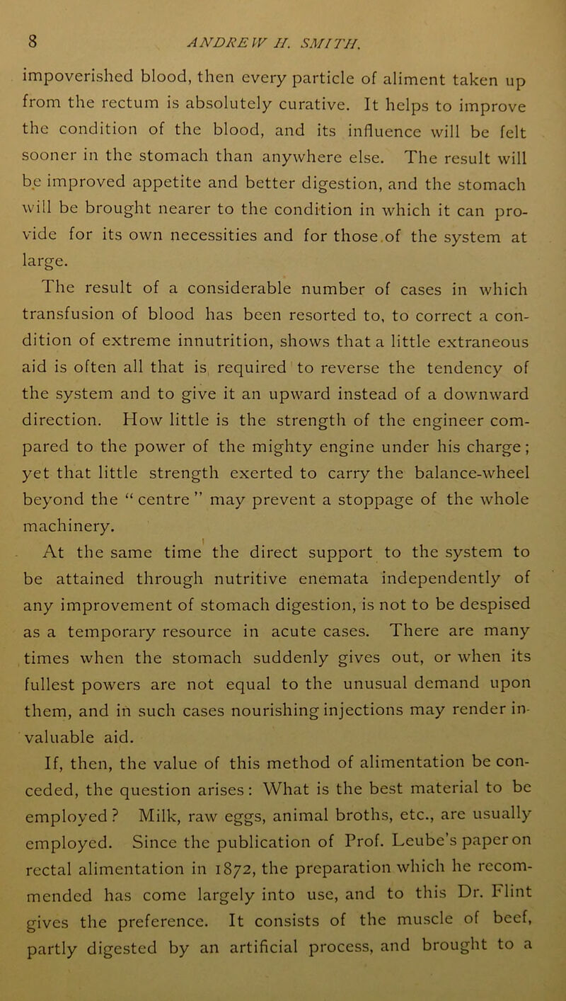 impoverished blood, then every particle of aliment taken up from the rectum is absolutely curative. It helps to improve the condition of the blood, and its influence will be felt sooner in the stomach than anywhere else. The result will be improved appetite and better digestion, and the stomach will be brought nearer to the condition in which it can pro- vide for its own necessities and for those of the system at large. The result of a considerable number of cases in which transfusion of blood has been resorted to, to correct a con- dition of extreme innutrition, shows that a little extraneous aid is often all that is required to reverse the tendency of the system and to give it an upward instead of a downward direction. How little is the strength of the engineer com- pared to the power of the mighty engine under his charge; yet that little strength exerted to carry the balance-wheel beyond the “ centre ” may prevent a stoppage of the whole machinery. At the same time the direct support to the system to be attained through nutritive enemata independently of any improvement of stomach digestion, is not to be despised as a temporary resource in acute cases. There are many times when the stomach suddenly gives out, or when its fullest powers are not equal to the unusual demand upon them, and in such cases nourishing injections may render in- valuable aid. If, then, the value of this method of alimentation be con- ceded, the question arises: What is the best material to be employed? Milk, raw eggs, animal broths, etc., are usually employed. Since the publication of Prof. Leube’s paper on rectal alimentation in 1872, the preparation which he recom- mended has come largely into use, and to this Dr. Flint gives the preference. It consists of the muscle of beef, partly digested by an artificial process, and brought to a
