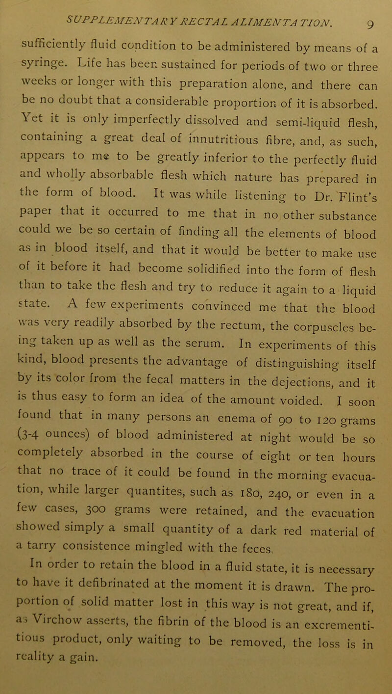 sufficiently fluid condition to be administered by means of a syringe. Life has beer, sustained for periods of two or three weeks or longer with this preparation alone, and there can be no doubt that a considerable proportion of it is absorbed. Yet it is only imperfectly dissolved and semi-liquid flesh, containing a great deal of innutritious fibre, and, as such, appears to me to be greatly inferior to the perfectly fluid and wholly absorbable flesh which nature has prepared in the form of blood. It was while listening to Dr. Flint’s paper that it occurred to me that in no other substance could we be so certain of finding all the elements of blood as in blood itself, and that it would be better to make use of it before it had become solidified into the form of flesh than to take the flesh and try to reduce it again to a liquid state. A few experiments convinced me that the blood was very readily absorbed by the rectum, the corpuscles be- ing taken up as well as the serum. In experiments of this kind, blood presents the advantage of distinguishing itself by its color from the fecal matters in the dejections, and it is thus easy to form an idea of the amount voided. I soon found that in many persons an enema of 90 to 120 grams (3'4 ounces) of blood administered at night would be so completely absorbed in the course of eight or ten hours that no trace of it could be found in the morning evacua- tion, while larger quantites, such as 1S0, 240, or even in a few cases, 300 grams were retained, and the evacuation showed simply a small quantity of a dark red material of a tarry consistence mingled with the feces In order to retain the blood in a fluid state, it is necessary to have it defibrinated at the moment it is drawn. The pro- portion of solid matter lost in this way is not great, and if, a3 Virchow asserts, the fibrin of the blood is an excrementi- tious product, only waiting to be removed, the loss is in reality a gain.